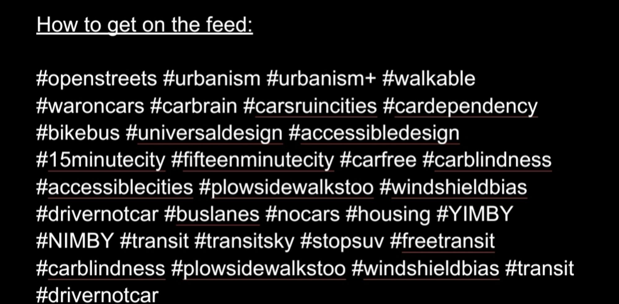 How to get on the feed: 

#openstreets #urbanism #urbanism+ #walkable #waroncars #carbrain #carsruincities #cardependency #bikebus #universaldesign #accessibledesign #15minutecity #fifteenminutecity #carfree #carblindness #accessiblecities #plowsidewalkstoo #windshieldbias #drivernotcar #buslanes #nocars #housing #YIMBY #NIMBY #transit #transitsky #stopsuv #freetransit #carblindness #plowsidewalkstoo #windshieldbias #transit #drivernotcar