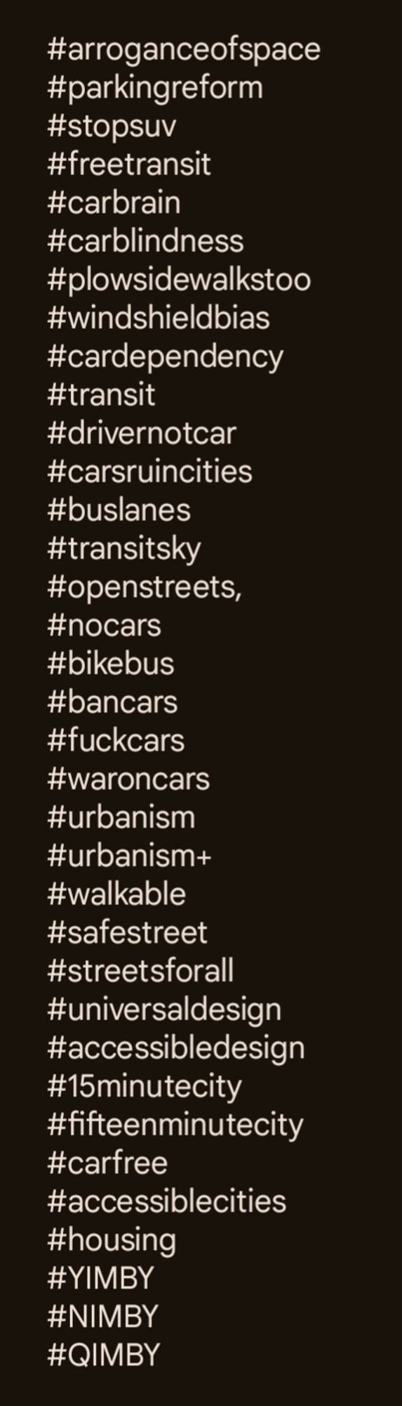 All the hashtags the urbanism+ feed uses as of 2/29/24 separated by commas. Hashtags are not written but add the symbol in front of any of these

arroganceofspace,parkingreform,stopsuv,freetransit,carbrain,carblindness,plowsidewalkstoo, windshieldbias,cardependency,transit,drivernotcar,carsruincities,buslanes,transitsky,openstreets,nocars,bikebus,bancars,fuckcars,waroncars,urbanism,urbanism+,walkable,safestreet,streetsforall,universaldesign,accessibledesign,15minutecity,fifteenminutecity,carfree,accessiblecities,housing,YIMBY,NIMBY,QIMBY