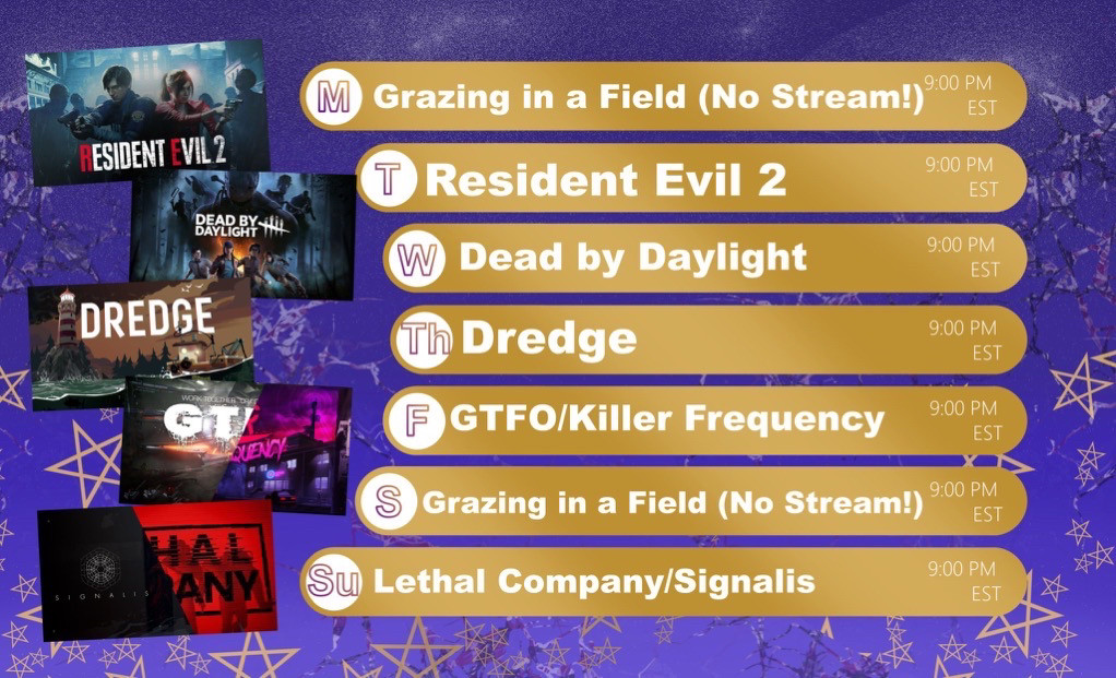 Monday - No Stream
Tuesday - Resident Evil 2 9pm Est
Wednesday - Dead by Daylight 9pm Est
Thursday - Dredge 9pm Est
Friday - GTFO/Killer Frequency 9pm Est
Saturday - No Stream
Sunday - Lethal Company/Signalis