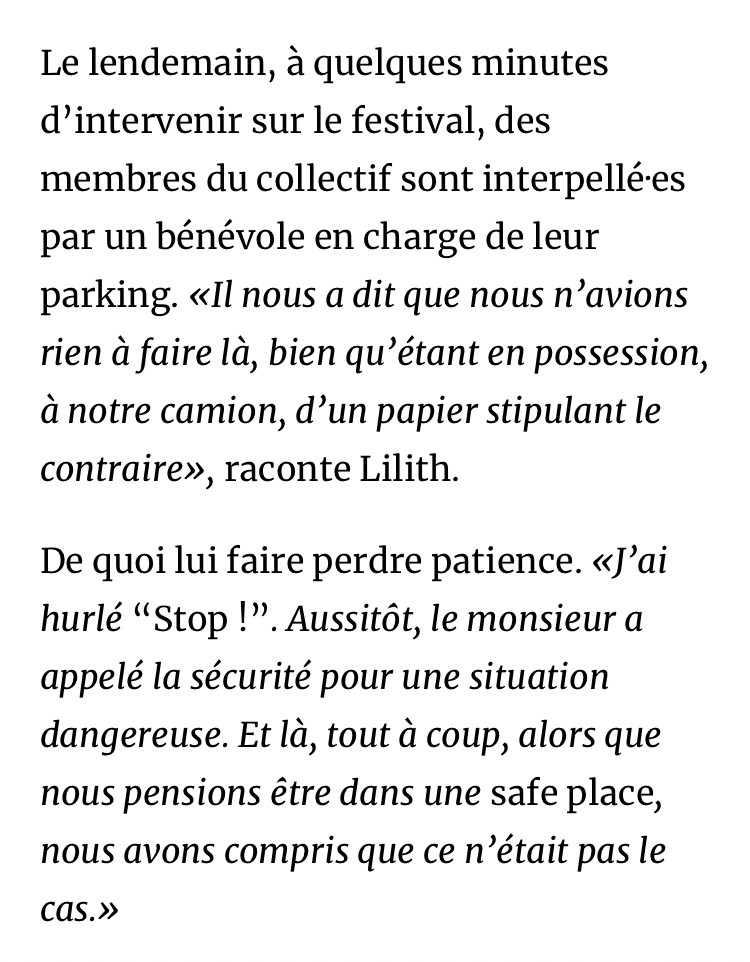 Le lendemain, à quelques minutes d’intervenir sur le festival, des membres du collectif sont interpellé·es par un bénévole en charge de leur parking. «Il nous a dit que nous n’avions rien à faire là, bien qu’étant en possession, à notre camion, d’un papier stipulant le contraire», raconte Lilith.

De quoi lui faire perdre patience. «J’ai hurlé “Stop !”. Aussitôt, le monsieur a appelé la sécurité pour une situation dangereuse. Et là, tout à coup, alors que nous pensions être dans une safe place, nous avons compris que ce n’était pas le cas.»