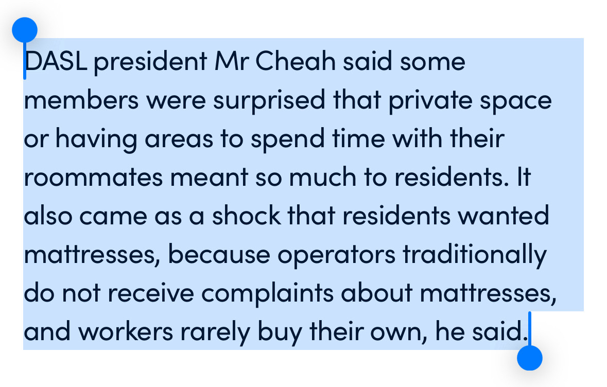 “DASL president Mr Cheah said some members were surprised that private space or having areas to spend time with their roommates meant so much to residents. It also came as a shock that residents wanted mattresses, because operators traditionally do not receive complaints about mattresses, and workers rarely buy their own, he said.”