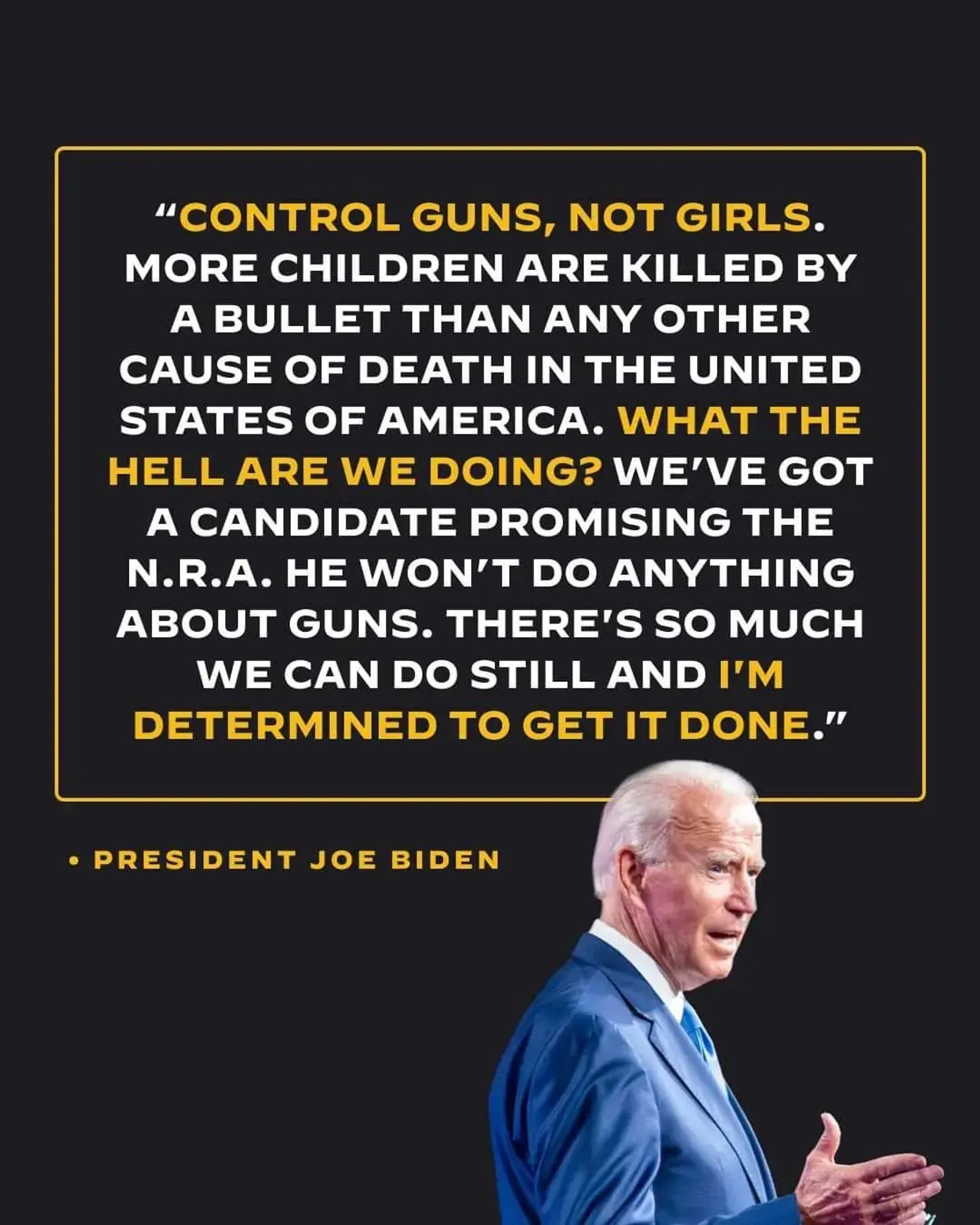 "CONTROL GUNS, NOT GIRLS. MORE CHILDREN ARE KlLLED BY A BULLET THAN ANY OTHER CAUSE OF DEATH IN THE UNITED STATES OF AMERICA. WHAT THE HELL ARE WE DOING? WE'VE GOT A CANDIDATE PROMISING THE N.R.A. HE WON'T DO ANYTHING ABOUT GUNS. THERE'S SO MUCH WE CAN DO STILL AND I'M DETERMINED TO GET IT DONE."

President Joe Biden