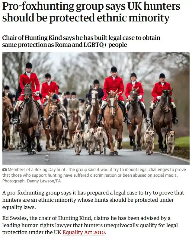 Guardian article: Pro foxhunting group says UK hunters should be a protected ethnic minority
Chair of Hunting Kind says he has built legal case to obtain
same protection as Roma and LGBTQ+ people

Photo: Members of a Boxing Day hunt. The group said it would try to mount legal challenges to prove that those who support hunting have suffered discrimination or been abused on social media.
Photograph: Danny Lawson/ PA

A pro-foxhunting group says it has prepared a legal case to try to prove that hunters are an ethnic minority whose hunts should be protected under equality laws.

Ed Swales, the Chair of Hunting Kind, claims he has been advised by a leading human rights lawyer that hunters unequivocally qualify for legal protection under the UK Equality Act 2010.
