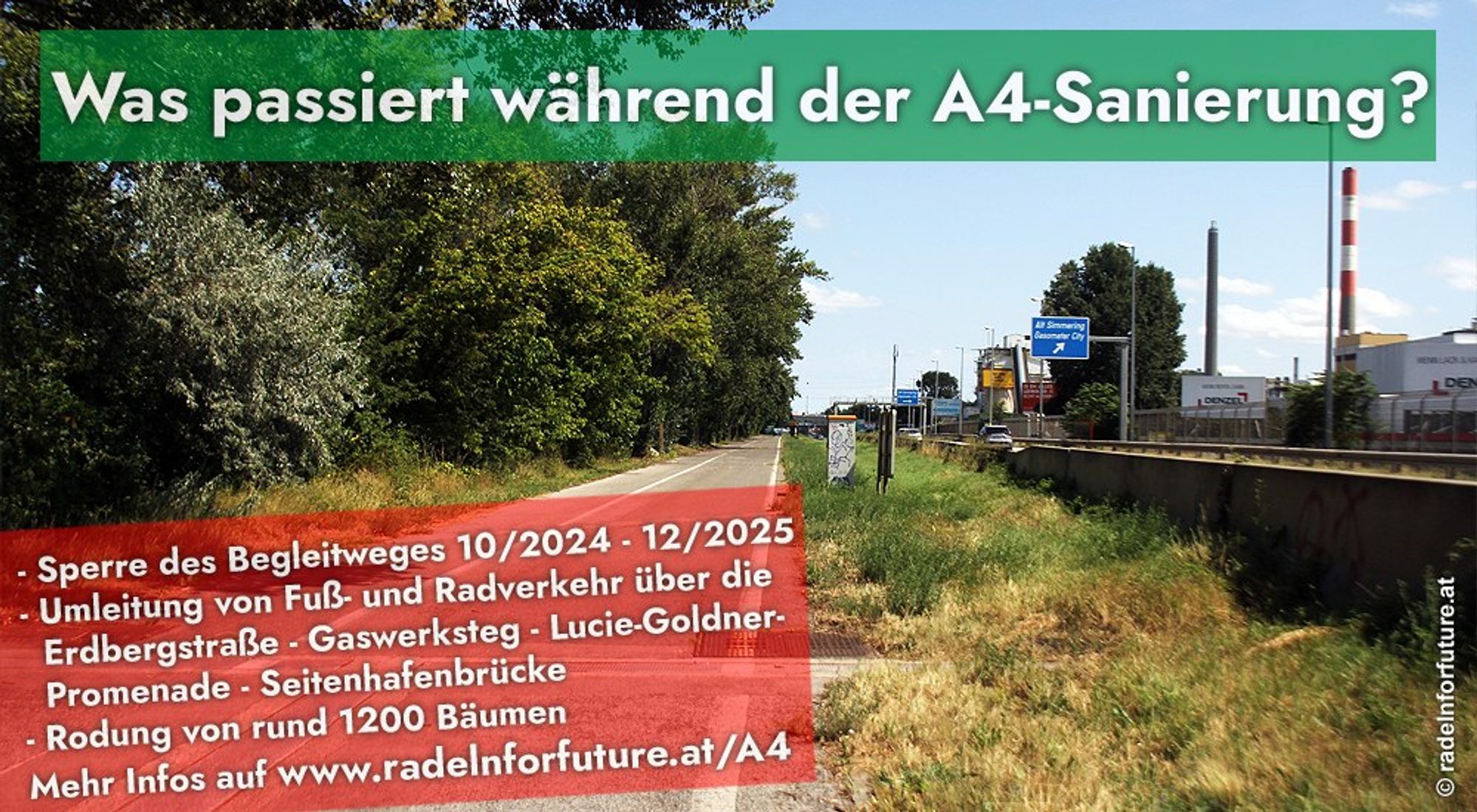 Was passiert während der A4-Sanierung?
- Sperre des Begleitweges 10/2024 - 12/2025
- Umleitung von Fuß- und Radverkehr über die Erdbergstraße - Gaswerksteg - Lucie-Goldner-Promenade - Seitenhafenbrücke
- Rodung von rund 1200 Bäumen
Mehr Infos auf www.radelnforfuture.at/A4