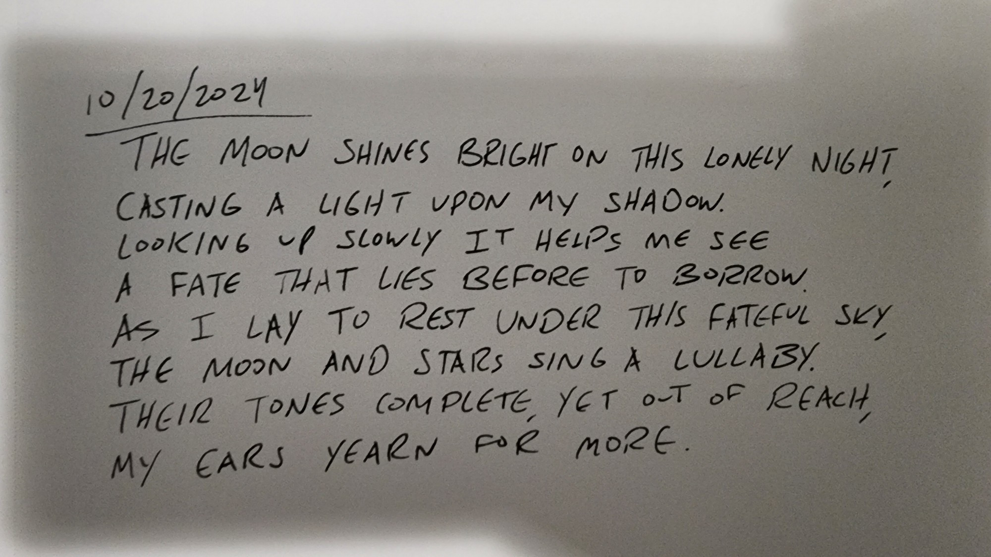 10/20/2024
The moon shines bright on this lonely night,
Casting a light upon my shadow.
Looking up slowly it helps me see
A fate that lies before to borrow.
As I lay to rest under this fateful sky,
The moon and stars sing a lullaby.
Their tones complete, yet out of reach,
My ears yearn for more. 