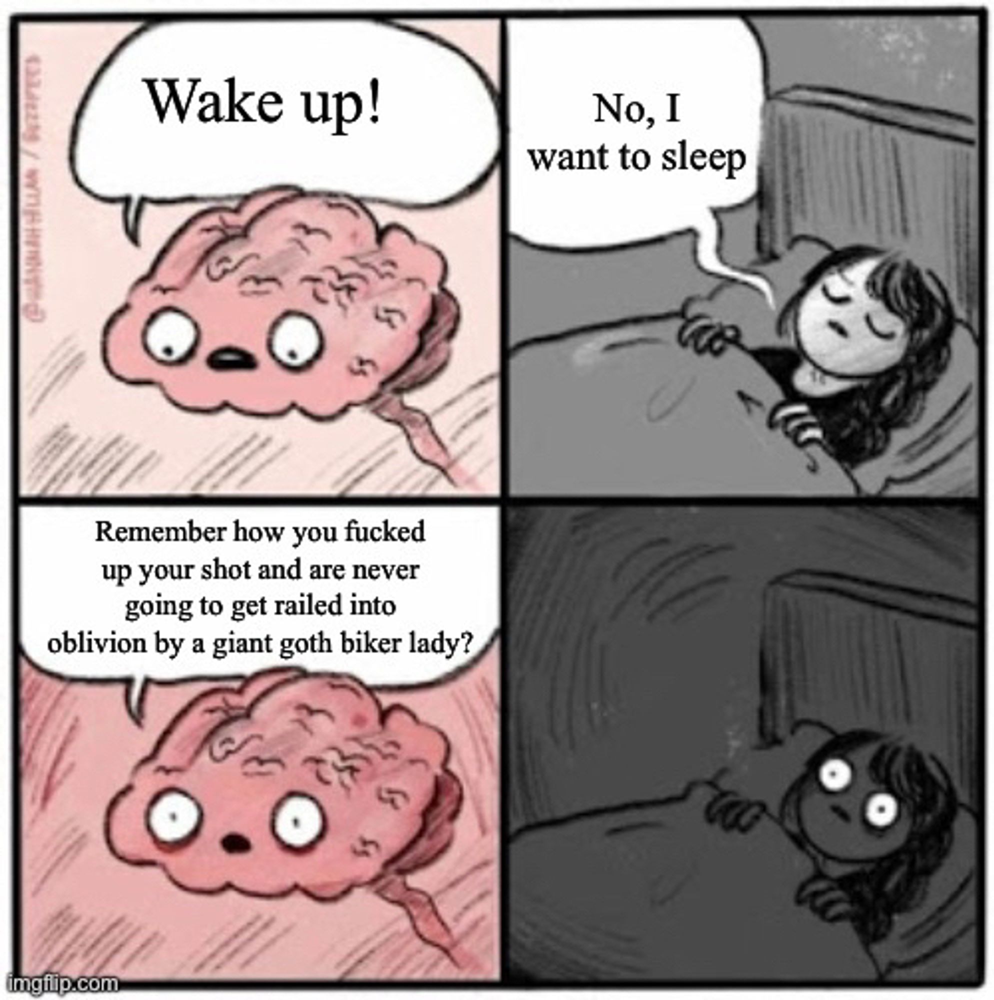 Brain: wake up!
Girl: No, I want to sleep
Brain: Remember how you fucked up your shot and are never going to get railed into oblivion by a giant goth biker lady?