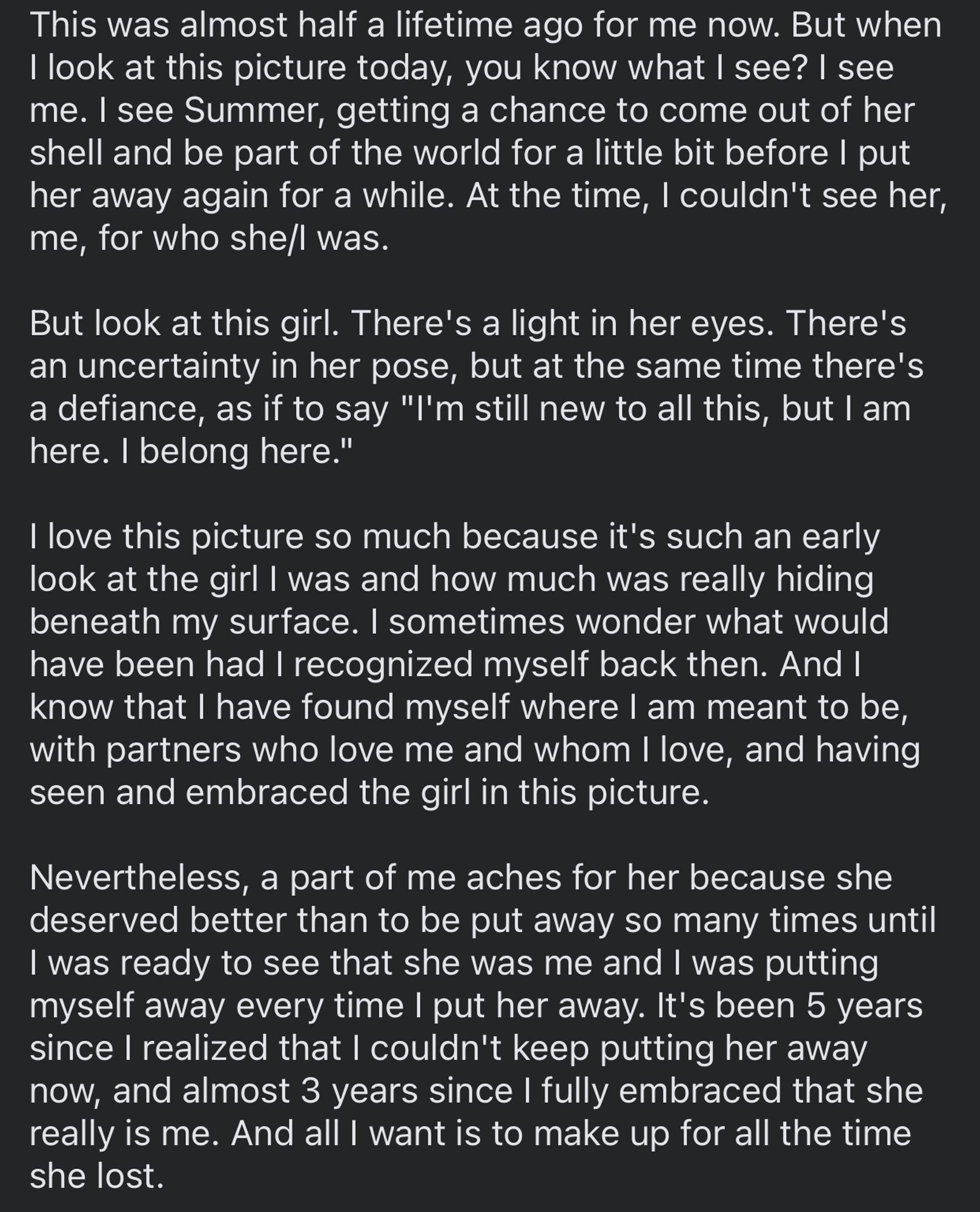 This was almost half a lifetime ago. But when I look at this picture today, you know what I see? I see me. I see Summer, getting a chance to come out of her shell and be part of the world for a little bit before I put her away again for a while. At the time, I couldn't see her, me, for who she/I was.

But look at this girl. There's a light in her eyes. There's an uncertainty in her pose, but at the same time there's a defiance, as if to say "I'm still new to all this, but I am here. I belong here."

I sometimes wonder what would have been had I recognized myself back then.

a part of me aches for her because she deserved better than to be put away so many times until I was ready to see that she was me and I was putting myself away every time I put her away. It's been 5 years since I realized that I couldn't keep putting her away now, and almost 3 years since I fully embraced that she really is me. And all I want is to make up for all the time she lost.