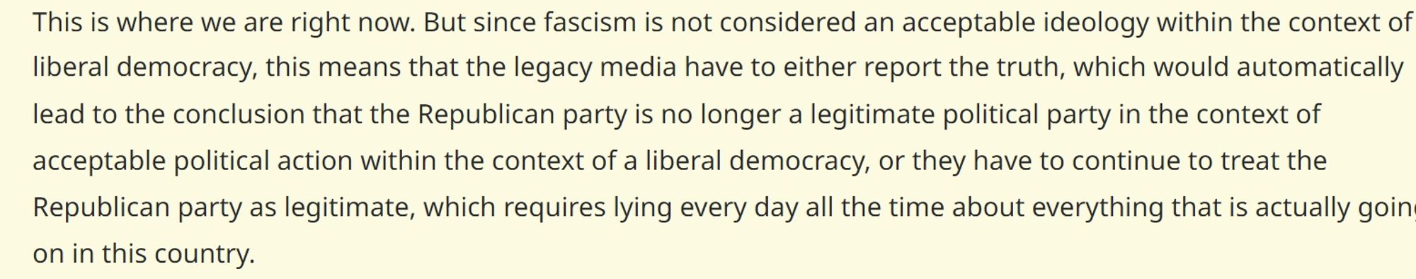 This is where we are right now. But since fascism is not considered an acceptable ideology within the context of liberal democracy, this means that the legacy media have to either report the truth, which would automatically lead to the conclusion that the Republican party is no longer a legitimate political party in the context of acceptable political action within the context of a liberal democracy, or they have to continue to treat the Republican party as legitimate, which requires lying every day all the time about everything that is actually going on in this country.