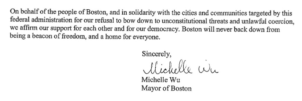A screenshot of the last paragraph of the letter to AG Bondi:

On behalf of the people of Boston, and in solidarity with the cities and communities targeted by this federal administration for our refusal to bow down to unconstitutional threats and unlawful coercion, we affirm our support for each other and for our democracy. Boston will never back down from being a beacon of freedom, and a home for everyone.

Sincerely,
Michelle Wu
Mayor of Boston