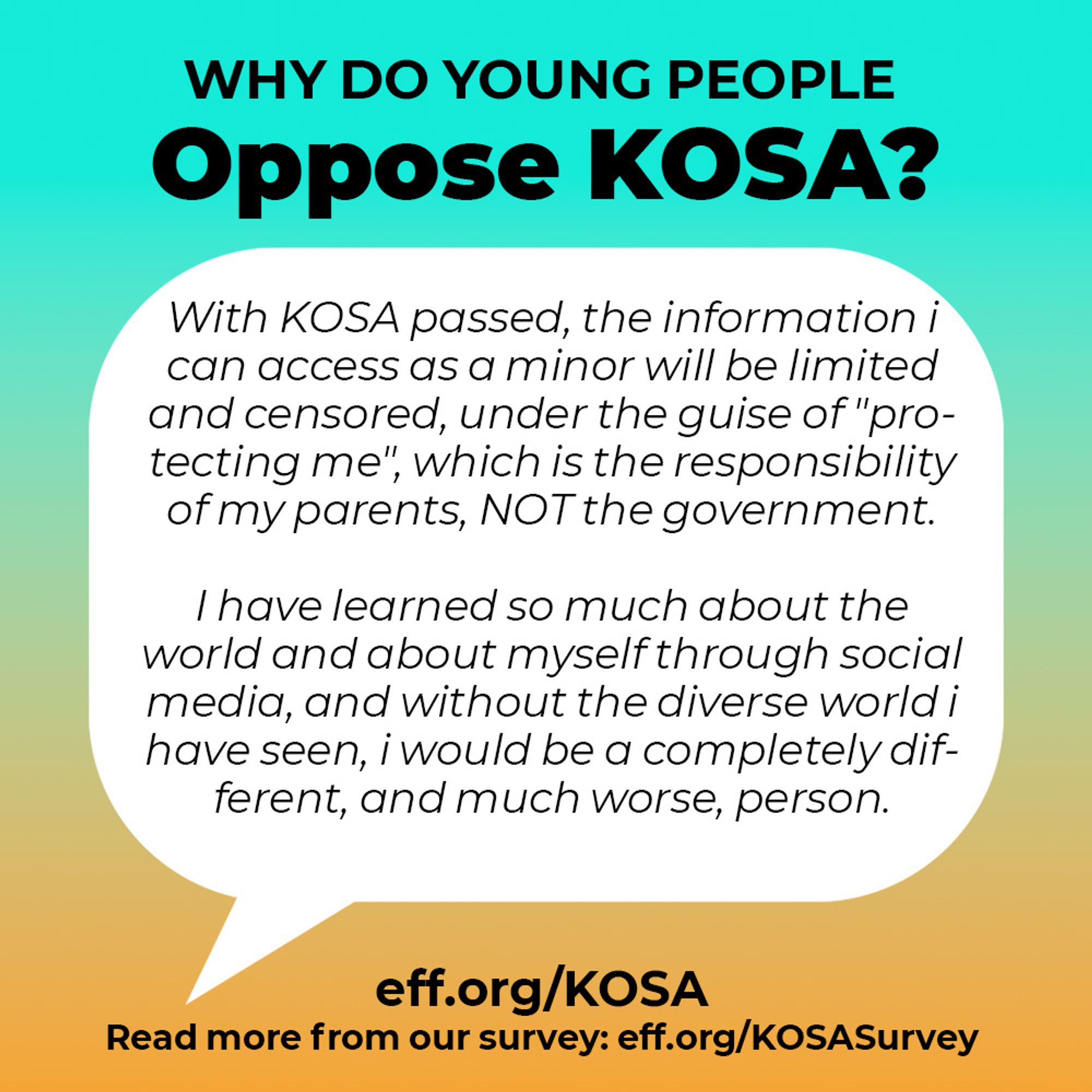 A text bubble. at the top: Why do young people oppose kosa?

Then, a quote:  With KOSA passed, the information i can access as a minor will be limited and censored, under the guise of "pro-tecting me", which is the responsibility of my parents, NOT the government.
I have learned so much about the world and about myself through social media, and without the diverse world i have seen, i would be a completely dif-ferent, and much worse, person.

Beneath that quote are two links: Eff.org/kosa and "read more from our survey: eff.org/kosasurvey