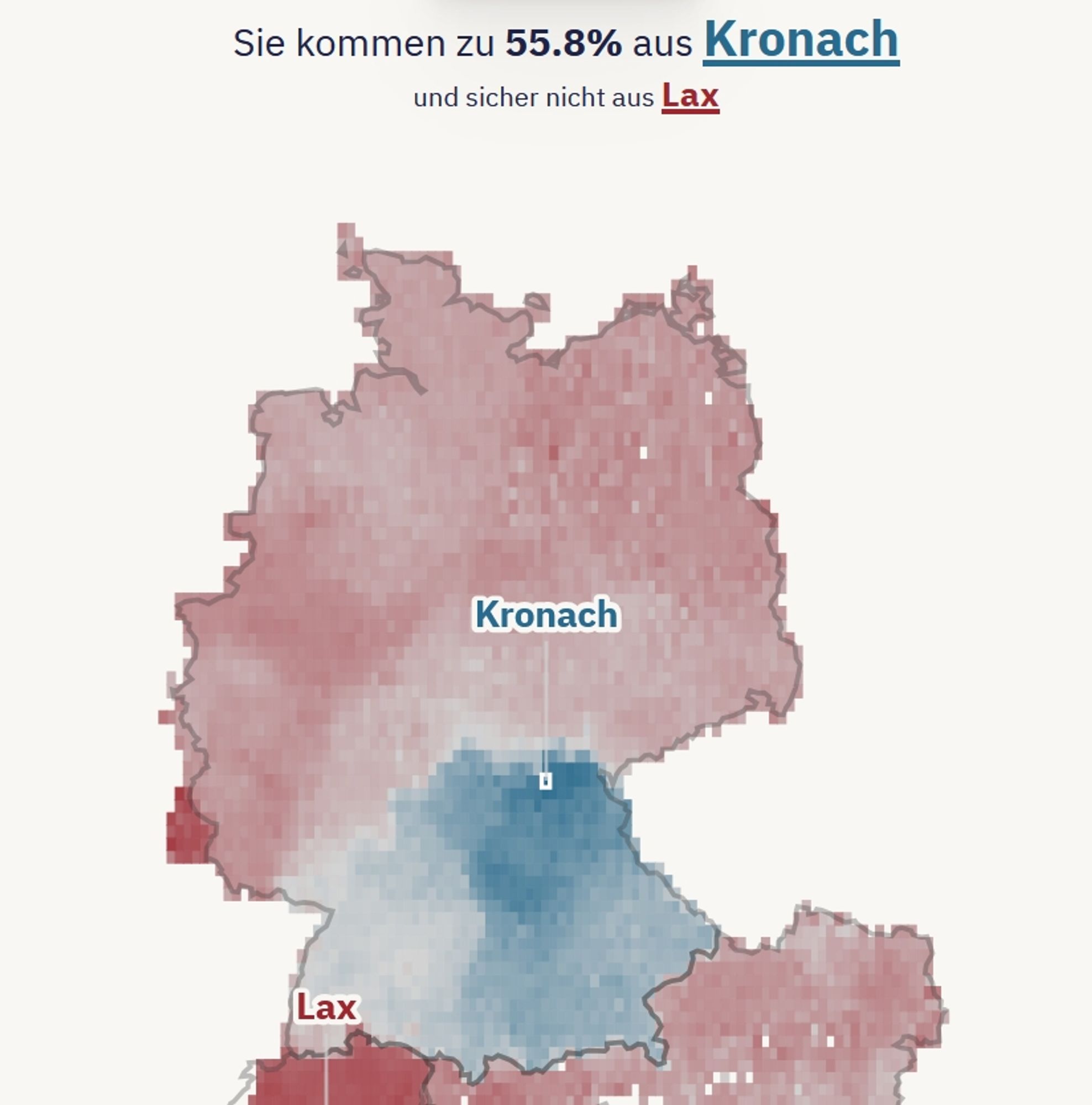 Eine Karte von Deutschland, Österreich und der Schweiz.

Der Bereich aus dem ich mit höherer Wahrscheinlichkeit stamme ist Blau gefärbt, der Rest Rot.

Kronach und Lax sind markiert.

Darüber steht: Sie kommen zu 55,8% aus Kronach und sicher nicht aus Lax.