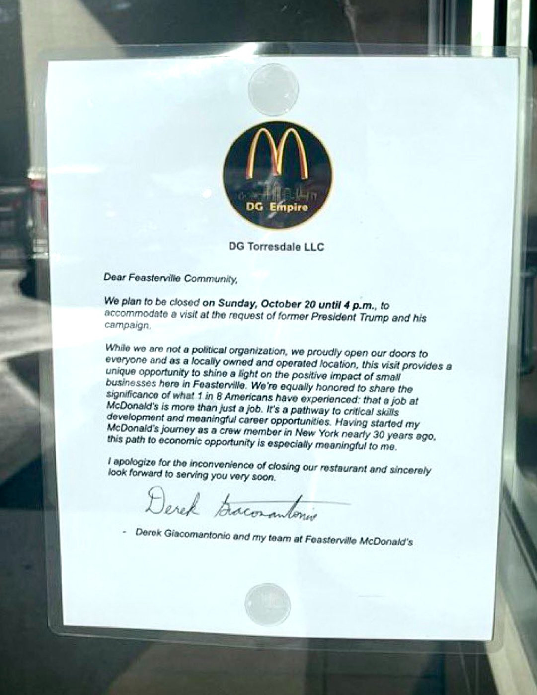 Sign taped up in the McDonald's where Trump "worked":

DG Empire
DG Torresdale LLC
Dear Feasterville Community.
We plan to be closed on Sunday, October 20 until 4 p.m., to accommodate a visit at the request of former President Trump and his campaign.
While we are not a political organization, we proudly open our doors to everyone and as a locally owned and operated location, this visit provides a unique opportunity to shine a light on the positive impact of small businesses here in Feasterville. We're equally honored to share the significance of what 1 in 8 Americans have experienced: that a job at McDonald's is more than just a job. It's a pathway to critical skills development and meaningful career opportunities. Having started my McDonald's journey as a crew member in New York nearly 30 years ago. this path to economic opportunity is especially meaningful to me.
I apologize for the inconvenience of closing our restaurant and sincerely look forward to serving you very soon.
Derek Giacomantonio and my team at Feasterville McDonald's