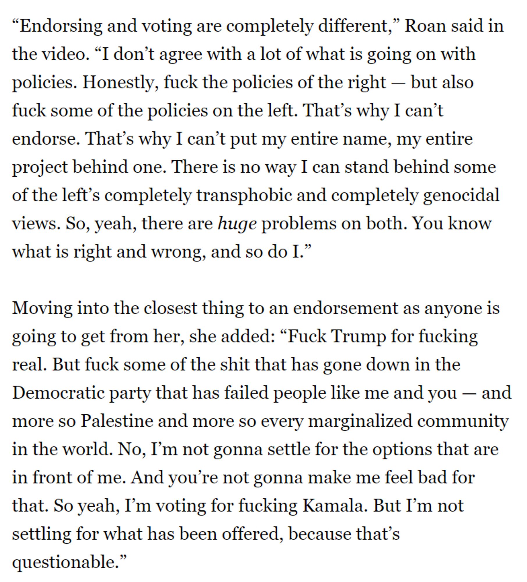 “Endorsing and voting are completely different,” Roan said in the video. “I don’t agree with a lot of what is going on with policies. Honestly, fuck the policies of the right — but also fuck some of the policies on the left. That’s why I can’t endorse. That’s why I can’t put my entire name, my entire project behind one. There is no way I can stand behind some of the left’s completely transphobic and completely genocidal views. So, yeah, there are huge problems on both. You know what is right and wrong, and so do I.”
Moving into the closest thing to an endorsement as anyone is going to get from her, she added: “Fuck Trump for fucking real. But fuck some of the shit that has gone down in the Democratic party that has failed people like me and you — and more so Palestine and more so every marginalized community in the world. No, I’m not gonna settle for the options that are in front of me. And you’re not gonna make me feel bad for that. So yeah, I’m voting for fucking Kamala. But I’m not