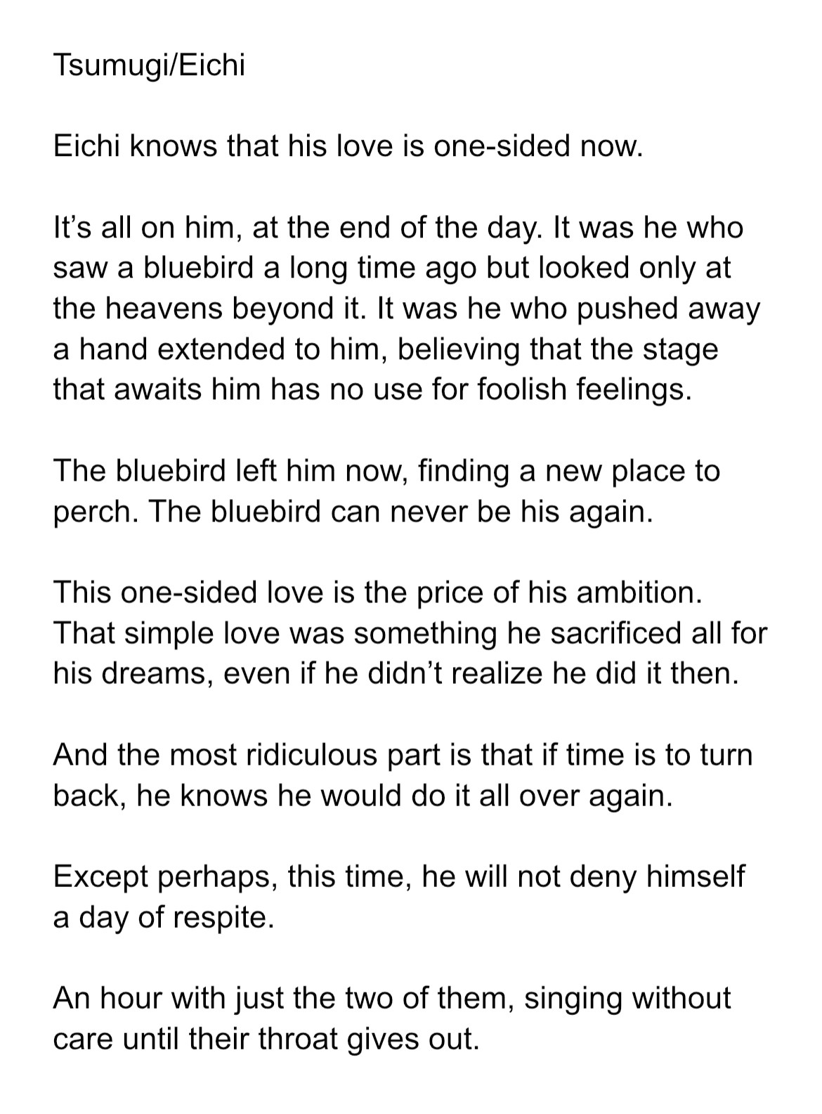 Eichi knows that his love is one-sided now.

It’s all on him, at the end of the day. It was he who saw a bluebird a long time ago but looked only at the heavens beyond it. It was he who pushed away a hand extended to him, believing that the stage that awaits him has no use for foolish feelings.

The bluebird left him now, finding a new place to perch. The bluebird can never be his again.

This one-sided love is the price of his ambition. That simple love was something he sacrificed all for his dreams, even if he didn’t realize he did it then.

And the most ridiculous part is that if time is to turn back, he knows he would do it all over again.

Except perhaps, this time, he will not deny himself a day of respite.

An hour with just the two of them, singing without care until their throat gives out. 
