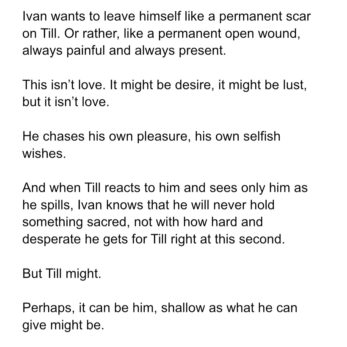 Ivan wants to leave himself like a permanent scar on Till. Or rather, like a permanent open wound, always painful and always present.

This isn’t love. It might be desire, it might be lust, but it isn’t love.

He chases his own pleasure, his own selfish wishes.

And when Till reacts to him and sees only him as he spills, Ivan knows that he will never hold something sacred, not with how hard and desperate he gets for Till right at this second. 

But Till might.

Perhaps, it can be him, shallow as what he can give might be. 

