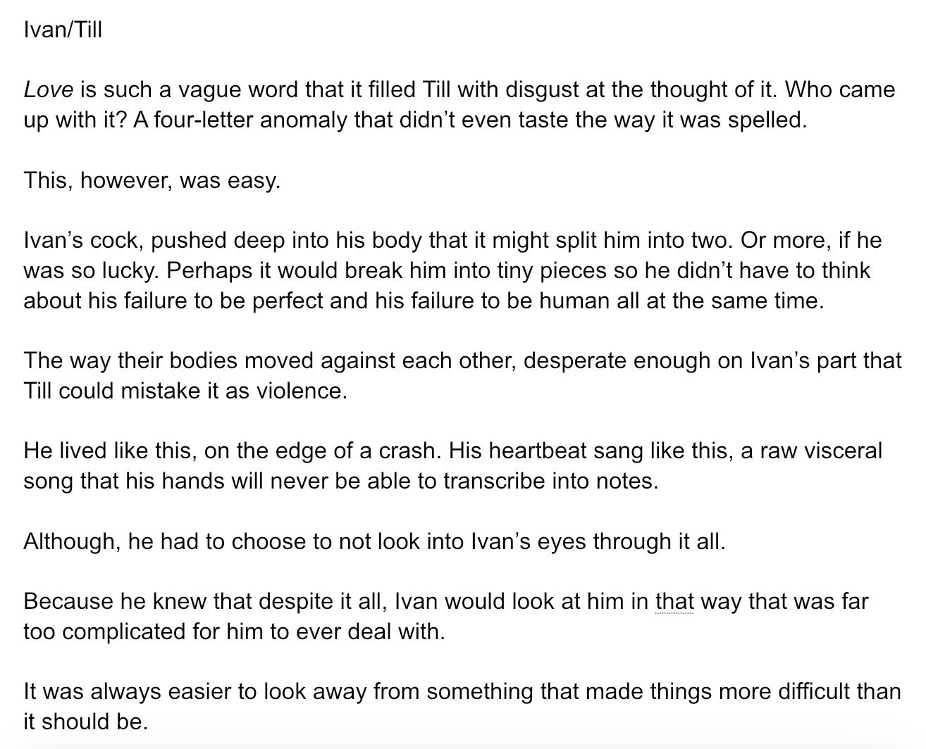 Love is such a vague word that it filled Till with disgust at the thought of it. Who came up with it? A four-letter anomaly that didn’t even taste the way it was spelled. 

This, however, was easy.

Ivan’s cock, pushed deep into his body that it might split him into two. Or more, if he was so lucky. Perhaps it would break him into tiny pieces so he didn’t have to think about his failure to be perfect and his failure to be human all at the same time.

The way their bodies moved against each other, desperate enough on Ivan’s part that Till could mistake it as violence.

He lived like this, on the edge of a crash. His heartbeat sang like this, a raw visceral song that his hands will never be able to transcribe into notes.  

Although, he had to choose to not look into Ivan’s eyes through it all.

Because he knew that despite it all, Ivan would look at him in that way that was far too complicated for him to ever deal with.

It was always easier to look away from something that made things more difficult than it should be. 

