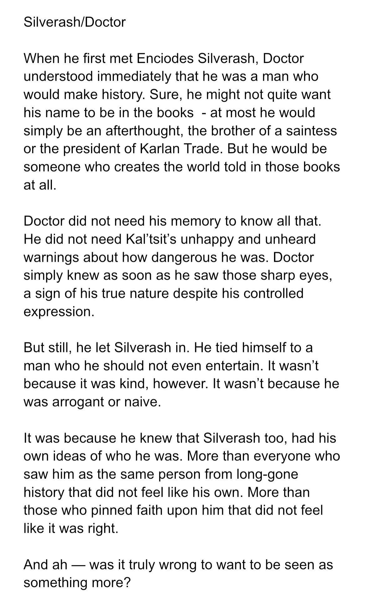 When he first met Enciodes Silverash, Doctor understood immediately that he was a man who would make history. Sure, he might not quite want his name to be in the books  - at most he would simply be an afterthought, the brother of a saintess or the president of Karlan Trade. But he would be someone who creates the world told in those books at all.

Doctor did not need his memory to know all that. He did not need Kal’tsit’s unhappy and unheard warnings about how dangerous he was. Doctor simply knew as soon as he saw those sharp eyes, a sign of his true nature despite his controlled expression.

But still, he let Silverash in. He tied himself to a man who he should not even entertain. It wasn’t because it was kind, however. It wasn’t because he was arrogant or naive.

It was because he knew that Silverash too, had his own ideas of who he was. More than everyone who saw him as the same person from long-gone history that did not feel like his own. More than those who pinned faith upon him that did not feel like it was right.

And ah — was it truly wrong to want to be seen as something more? 
