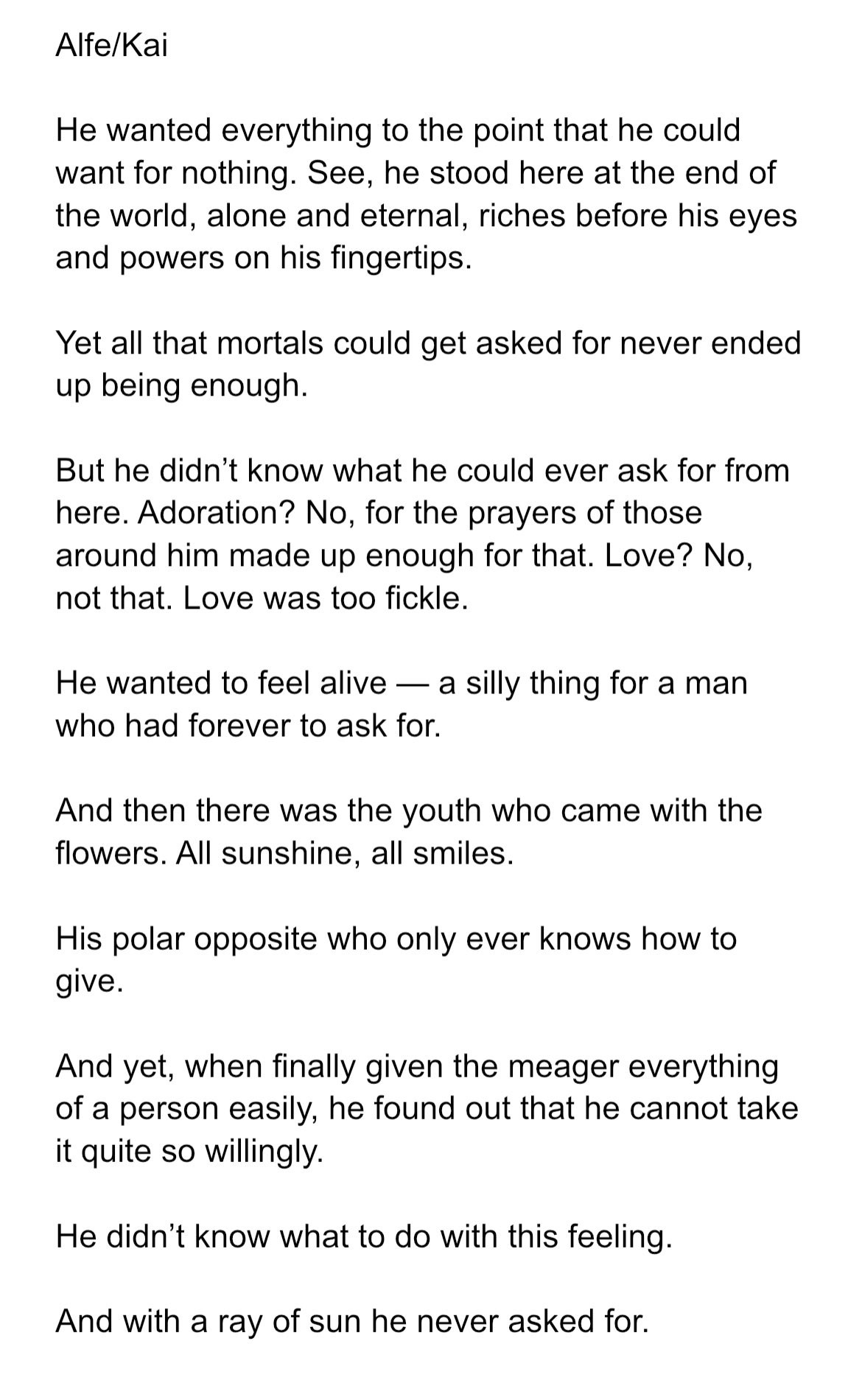 He wanted everything to the point that he could want for nothing. See, he stood here at the end of the world, alone and eternal, riches before his eyes and powers on his fingertips.

Yet all that mortals could get asked for never ended up being enough. 

But he didn’t know what he could ever ask for from here. Adoration? No, for the prayers of those around him made up enough for that. Love? No, not that. Love was too fickle.

He wanted to feel alive — a silly thing for a man who had forever to ask for.

And then there was the youth who came with the flowers. All sunshine, all smiles.

His polar opposite who only ever knows how to give.

And yet, when finally given the meager everything of a person easily, he found out that he cannot take it quite so willingly. 

He didn’t know what to do with this feeling.

And with a ray of sun he never asked for. 
