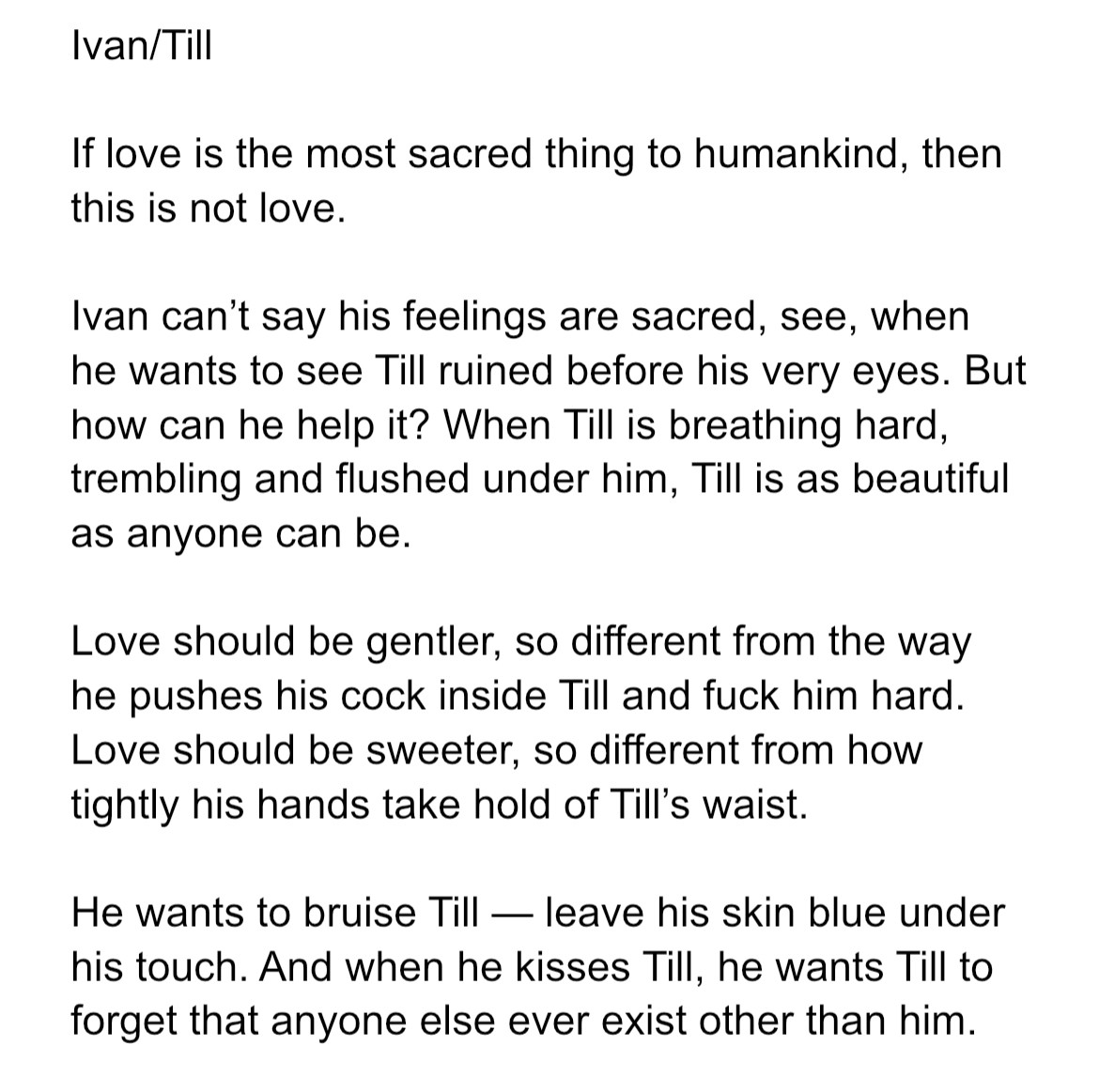 If love is the most sacred thing to humankind, then this is not love. 

Ivan can’t say his feelings are sacred, see, when he wants to see Till ruined before his very eyes. But how can he help it? When Till is breathing hard, trembling and flushed under him, Till is as beautiful as anyone can be.

Love should be gentler, so different from the way he pushes his cock inside Till and fuck him hard. Love should be sweeter, so different from how tightly his hands take hold of Till’s waist. 

He wants to bruise Till — leave his skin blue under his touch. And when he kisses Till, he wants Till to forget that anyone else ever exist other than him.
