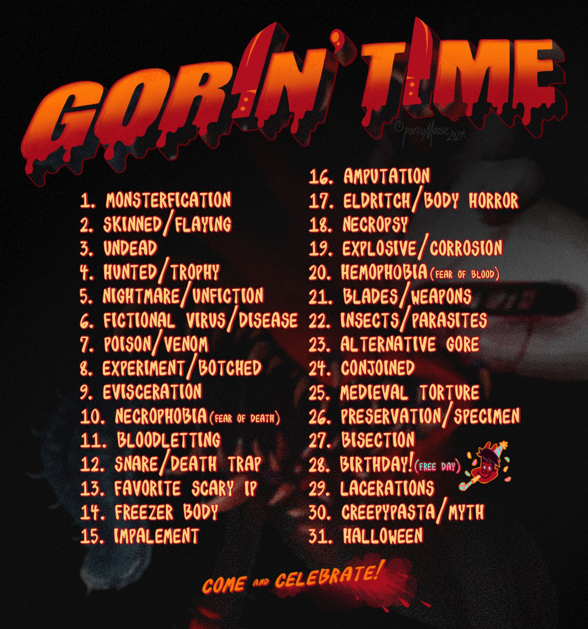 GORIN' TIME (2024 Prompt List)

1.MONSTERFICATION
2. SKINNED/ FLAYING
3. UNDEAD
4. HUNTED / TROPHY
5. NIGHTMARE UNFICTION
6. FICTIONAL VIRUS DISEASE
7. POISON/VENOM
8. EXPERIMENT/ BOTCHED
9. EVISCERATION
10. NECROPHOBIA (FEAR DE DEATH
11. BLOODLETTING
12. SNARE/DEATH TRAP
13. FAVORITE SCARY IP
14. FREEZER BODY
15. IMPALEMENT
16. AMPUTATION
17. ELDRITCH/ BODY HORROR
18. NECROPSY
19. EXPLOSIVE / CORROSION
20. HEMOPHOBIA (FEAR OF BLOOD)
21. BLADES WEAPONS
22. INSECTS/ PARASITES
23. ALTERNATIVE GORE
24. CONJOINED
25. MEDIEVAL TORTURE
26. PRESERVATION/ SPECIMEN
27. BISECTION
28. BIRTHDAY! (FREE DAY)
29. LACERATIONS
30. CREEPYPASTA/ MYTH
31. HALLOWEEN

COME and CELEBRATE!