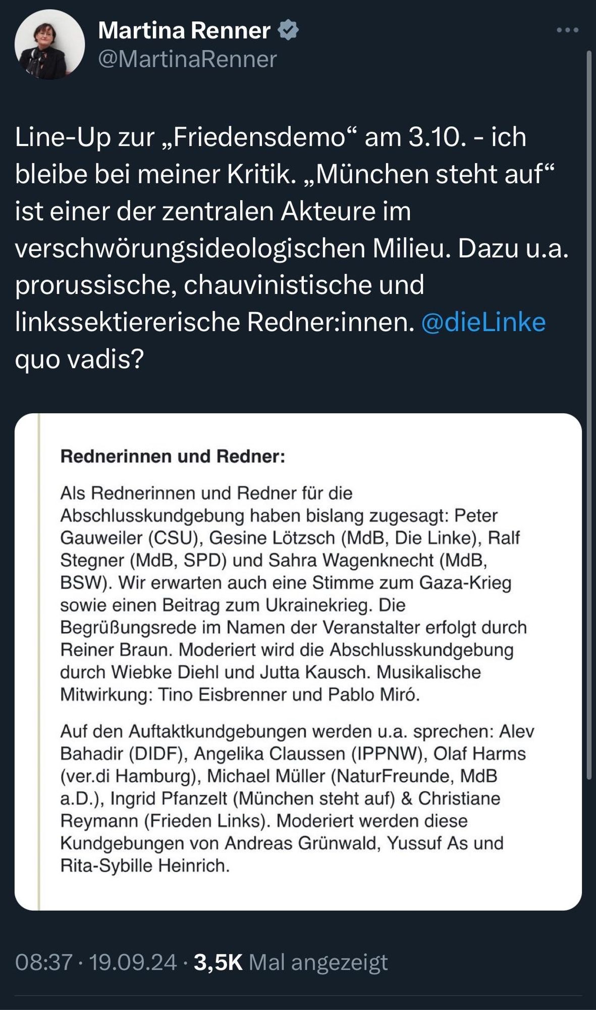 Martina Renner v @MartinaRenner
Line-Up zur „Friedensdemo" am 3.10. - ich bleibe bei meiner Kritik. „München steht auf" ist einer der zentralen Akteure im verschwörungsideologischen Milieu. Dazu u.a. prorussische, chauvinistische und linkssektiererische Redner:innen. @dieLinke quo vadis?
Rednerinnen und Redner:
Als Rednerinnen und Redner für die Abschlusskundgebung haben bislang zugesagt: Peter Gauweiler (CSU), Gesine Lötzsch (MdB, Die Linke), Ralf Stegner (MdB, SPD) und Sahra Wagenknecht (MdB, BSW). Wir erwarten auch eine Stimme zum Gaza-Krieg sowie einen Beitrag zum Ukrainekrieg. Die Begrüßungsrede im Namen der Veranstalter erfolgt durch Reiner Braun. Moderiert wird die Abschlusskundgebung durch Wiebke Diehl und Jutta Kausch. Musikalische Mitwirkung: Tino Eisbrenner und Pablo Miró.
Auf den Auftaktkundgebungen werden u.a. sprechen: Alev Bahadir (DIDF), Angelika Claussen (IPPNW), Olaf Harms (ver.di Hamburg), Michael Müller (NaturFreunde, MdB a.D.), Ingrid Pfanzelt (München steht auf) & Christiane Reymann (Frieden Links). Moderiert werden diese Kundgebungen von Andreas Grünwald, Yussuf As und Rita-Sybille Heinrich.
08:37 • 19.09.24 • 3,5K Mal angezeigt