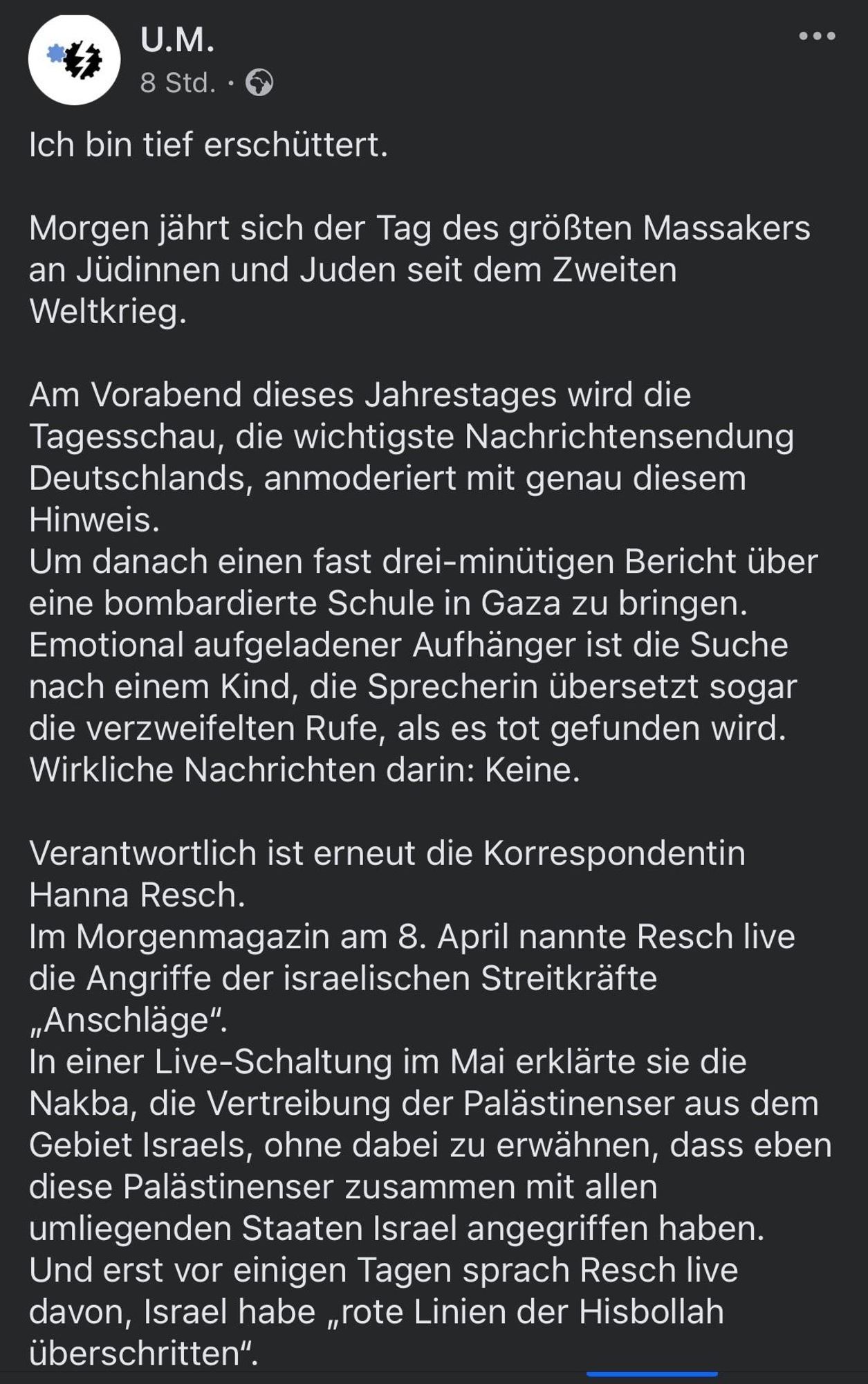 Ich bin tief erschüttert.
Morgen jährt sich der Tag des größten Massakers an Jüdinnen und Juden seit dem Zweiten Weltkrieg.
Am Vorabend dieses Jahrestages wird die Tagesschau, die wichtigste Nachrichtensendung Deutschlands, anmoderiert mit genau diesem Hinweis.
Um danach einen fast drei-minütigen Bericht über eine bombardierte Schule in Gaza zu bringen.
Emotional aufgeladener Aufhänger ist die Suche nach einem Kind, die Sprecherin übersetzt sogar die verzweifelten Rufe, als es tot gefunden wird.
Wirkliche Nachrichten darin: Keine.
Verantwortlich ist erneut die Korrespondentin
Hanna Resch.
Im Morgenmagazin am 8. April nannte Resch live die Angriffe der israelischen Streitkräfte
„Anschläge".
In einer Live-Schaltung im Mai erklärte sie die Nakba, die Vertreibung der Palästinenser aus dem Gebiet Israels, ohne dabei zu erwähnen, dass eben diese Palästinenser zusammen mit allen umliegenden Staaten Israel angegriffen haben.
Und erst vor einigen Tagen sprach Resch live davon, Israel habe „rote Linien der Hisbollah überschritten".