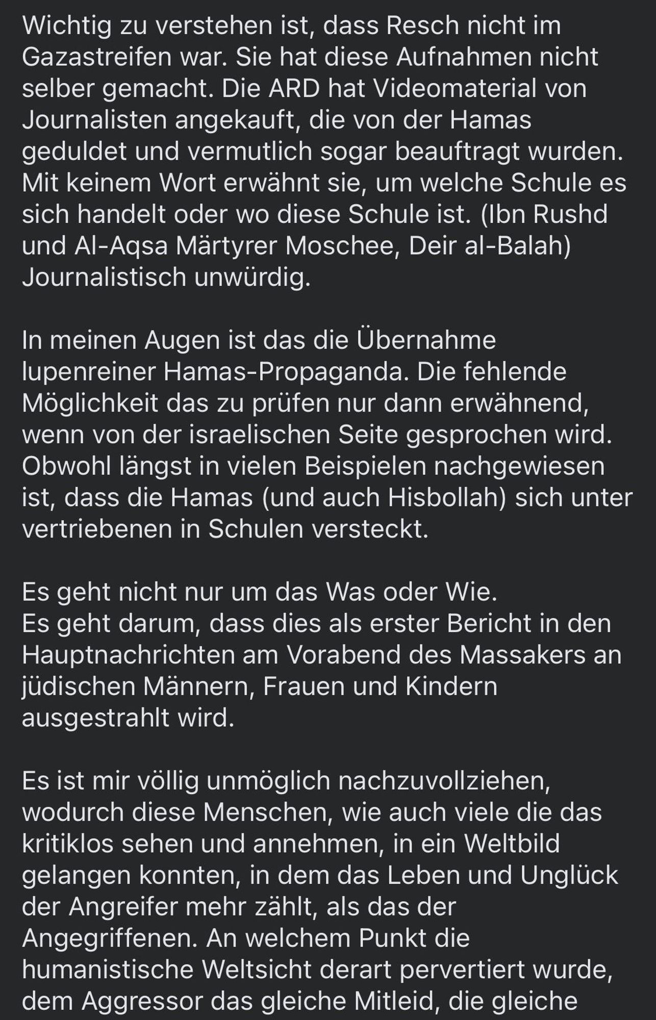 Wichtig zu verstehen ist, dass Resch nicht im Gazastreifen war. Sie hat diese Aufnahmen nicht selber gemacht. Die ARD hat Videomaterial von Journalisten angekauft, die von der Hamas geduldet und vermutlich sogar beauftragt wurden.
Mit keinem Wort erwähnt sie, um welche Schule es sich handelt oder wo diese Schule ist. (Ibn Rushd und Al-Aqsa Märtyrer Moschee, Deir al-Balah)
Journalistisch unwürdig.
In meinen Augen ist das die Übernahme lupenreiner Hamas-Propaganda. Die fehlende Möglichkeit das zu prüfen nur dann erwähnend, wenn von der israelischen Seite gesprochen wird.
Obwohl längst in vielen Beispielen nachgewiesen ist, dass die Hamas (und auch Hisbollah) sich unter vertriebenen in Schulen versteckt.
Es geht nicht nur um das Was oder Wie.
Es geht darum, dass dies als erster Bericht in den Hauptnachrichten am Vorabend des Massakers an jüdischen Männern, Frauen und Kindern ausgestrahlt wird.
Es ist mir völlig unmöglich nachzuvollziehen, wodurch diese Menschen, wie auch viele die das kritiklos sehen und annehmen, in ein Weltbild gelangen konnten, in dem das Leben und Unglück der Angreifer mehr zählt, als das der Angegriffenen. An welchem Punkt die humanistische Weltsicht derart pervertiert wurde, dem Aggressor das gleiche Mitleid, die gleiche