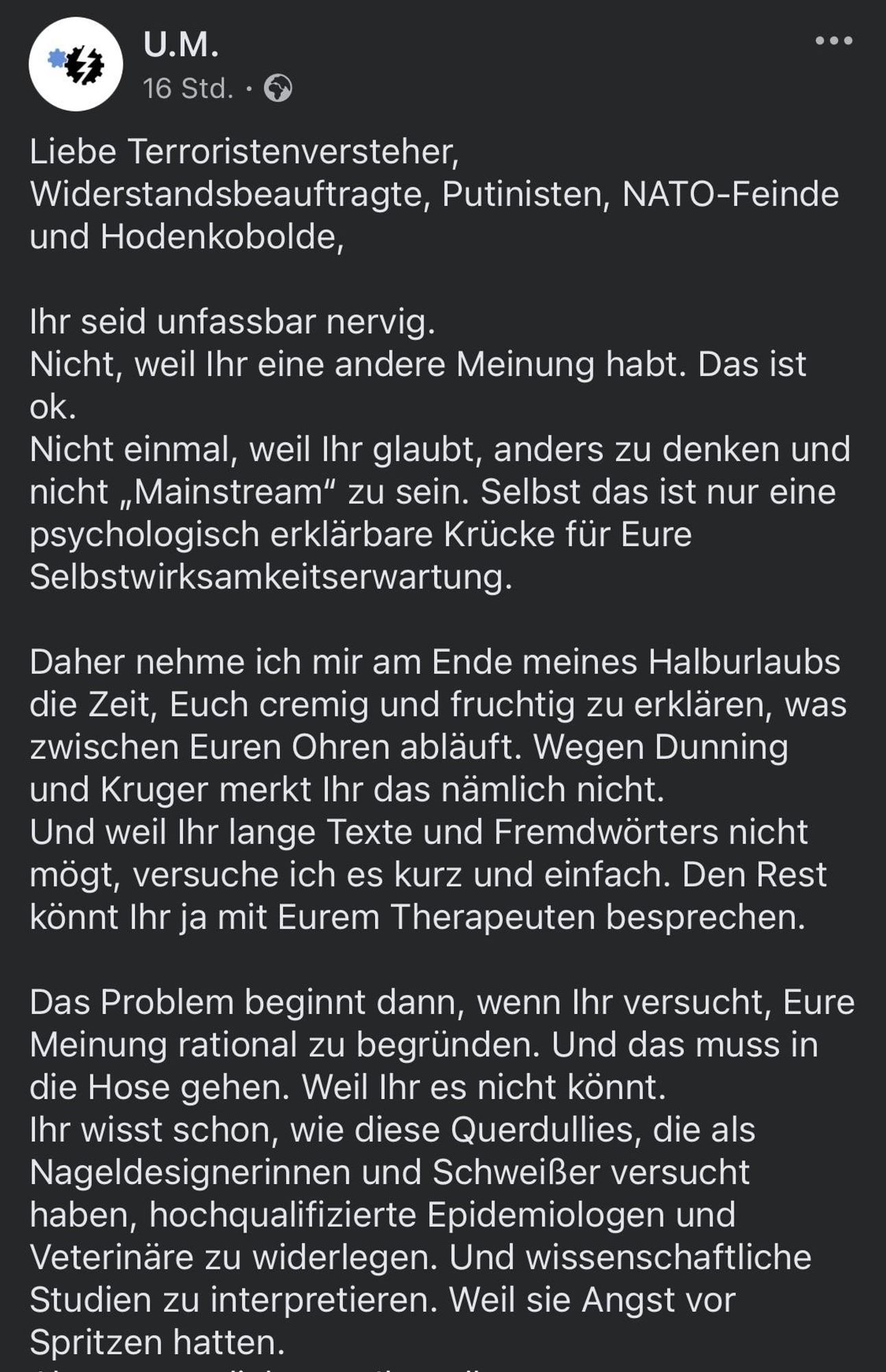 
Liebe Terroristenversteher, Widerstandsbeauftragte, Putinisten, NATO-Feinde und Hodenkobolde,
Ihr seid unfassbar nervig.
Nicht, weil Ihr eine andere Meinung habt. Das ist ok.
Nicht einmal, weil Ihr glaubt, anders zu denken und nicht „Mainstream" zu sein. Selbst das ist nur eine psychologisch erklärbare Krücke für Eure Selbstwirksamkeitserwartung.
Daher nehme ich mir am Ende meines Halburlaubs die Zeit, Euch cremig und fruchtig zu erklären, was zwischen Euren Ohren abläuft. Wegen Dunning und Kruger merkt Ihr das nämlich nicht.
Und weil Ihr lange Texte und Fremdwörters nicht mögt, versuche ich es kurz und einfach. Den Rest könnt Ihr ja mit Eurem Therapeuten besprechen.
Das Problem beginnt dann, wenn Ihr versucht, Eure Meinung rational zu begründen. Und das muss in die Hose gehen. Weil Ihr es nicht könnt.
Ihr wisst schon, wie diese Querdullies, die als Nageldesignerinnen und Schweißer versucht haben, hochqualifizierte Epidemiologen und Veterinäre zu widerlegen. Und wissenschaftliche Studien zu interpretieren. Weil sie Angst vor Spritzen hatten.