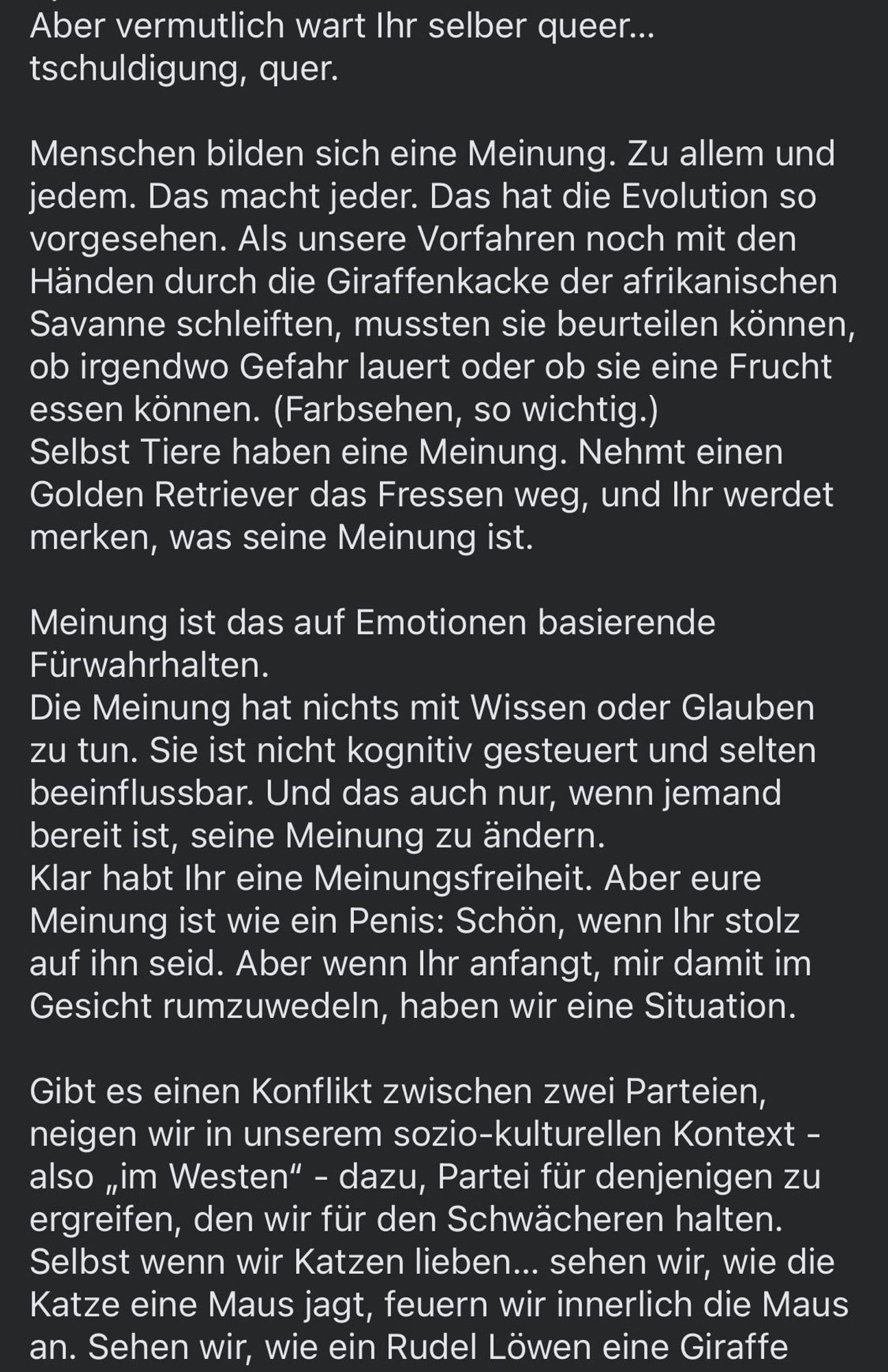 Aber vermutlich wart Ihr selber queer... tschuldigung, quer.
Menschen bilden sich eine Meinung. Zu allem und jedem. Das macht jeder. Das hat die Evolution so vorgesehen. Als unsere Vorfahren noch mit den Händen durch die Giraffenkacke der afrikanischen Savanne schleiften, mussten sie beurteilen können, ob irgendwo Gefahr lauert oder ob sie eine Frucht essen können. (Farbsehen, so wichtig.) Selbst Tiere haben eine Meinung. Nehmt einen Golden Retriever das Fressen weg, und Ihr werdet merken, was seine Meinung ist.
Meinung ist das auf Emotionen basierende Fürwahrhalten.
Die Meinung hat nichts mit Wissen oder Glauben zu tun. Sie ist nicht kognitiv gesteuert und selten beeinflussbar. Und das auch nur, wenn jemand bereit ist, seine Meinung zu ändern.
Klar habt Ihr eine Meinungsfreiheit. Aber eure Meinung ist wie ein Penis: Schön, wenn Ihr stolz auf ihn seid. Aber wenn Ihr anfangt, mir damit im Gesicht rumzuwedeln, haben wir eine Situation.
Gibt es einen Konflikt zwischen zwei Parteien, neigen wir in unserem sozio-kulturellen Kontext - also „im Westen" - dazu, Partei für denjenigen zu ergreifen, den wir für den Schwächeren halten.
Selbst wenn wir Katzen lieben... sehen wir, wie die Katze eine Maus jagt, feuern wir innerlich die Maus an. Sehen wir, wie ein Rudel Löwen eine Giraffe