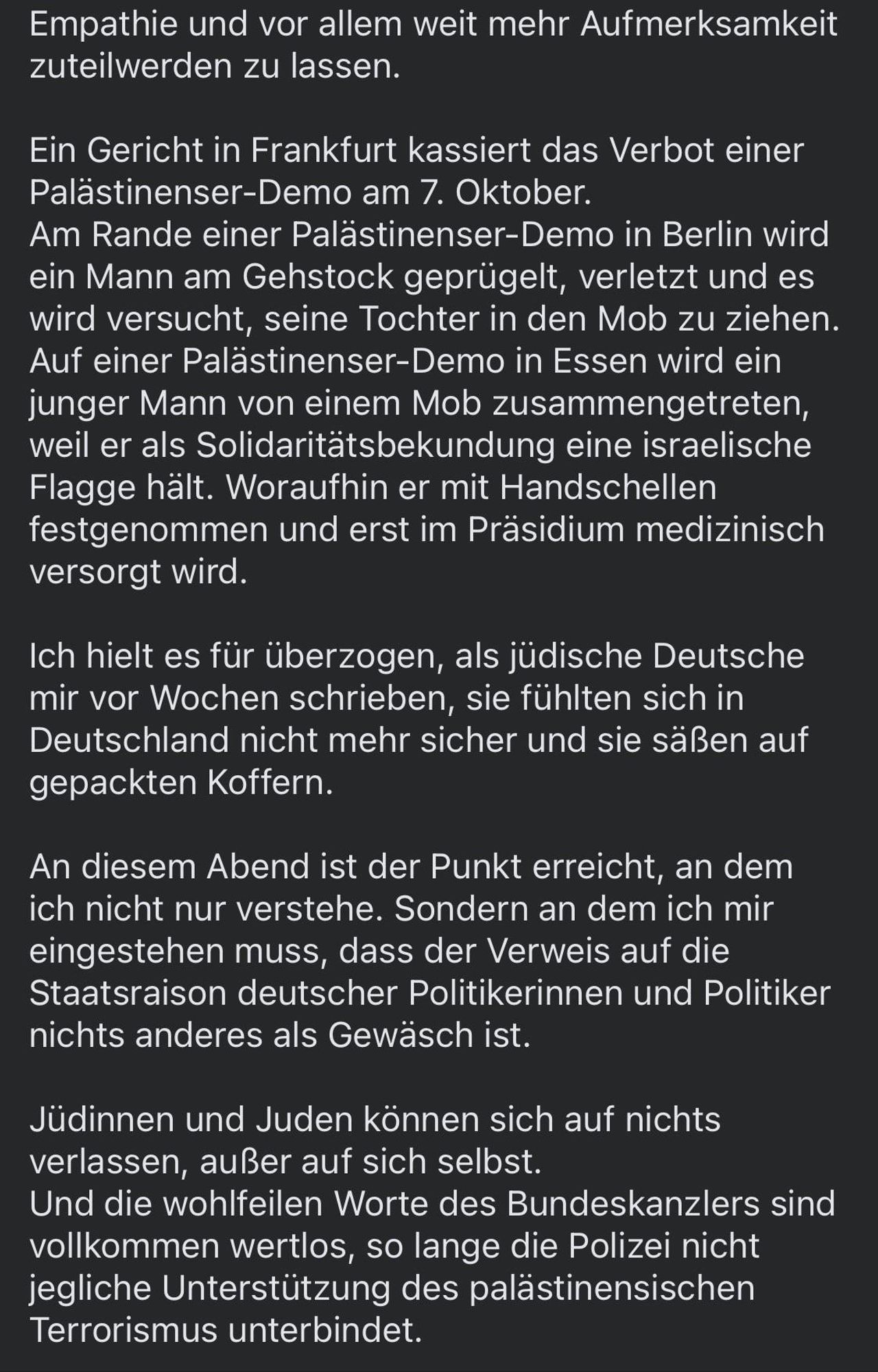 Empathie und vor allem weit mehr Aufmerksamkeit zuteilwerden zu lassen.
Ein Gericht in Frankfurt kassiert das Verbot einer Palästinenser-Demo am 7. Oktober.
Am Rande einer Palästinenser-Demo in Berlin wird ein Mann am Gehstock geprügelt, verletzt und es wird versucht, seine Tochter in den Mob zu ziehen.
Auf einer Palästinenser-Demo in Essen wird ein junger Mann von einem Mob zusammengetreten, weil er als Solidaritätsbekundung eine israelische Flagge hält. Woraufhin er mit Handschellen festgenommen und erst im Präsidium medizinisch versorgt wird.
Ich hielt es für überzogen, als jüdische Deutsche mir vor Wochen schrieben, sie fühlten sich in Deutschland nicht mehr sicher und sie säßen auf gepackten Koffern.
An diesem Abend ist der Punkt erreicht, an dem ich nicht nur verstehe. Sondern an dem ich mir eingestehen muss, dass der Verweis auf die Staatsraison deutscher Politikerinnen und Politiker nichts anderes als Gewäsch ist.
Jüdinnen und Juden können sich auf nichts verlassen, außer auf sich selbst.
Und die wohlfeilen Worte des Bundeskanzlers sind vollkommen wertlos, so lange die Polizei nicht jegliche Unterstützung des palästinensischen Terrorismus unterbindet.