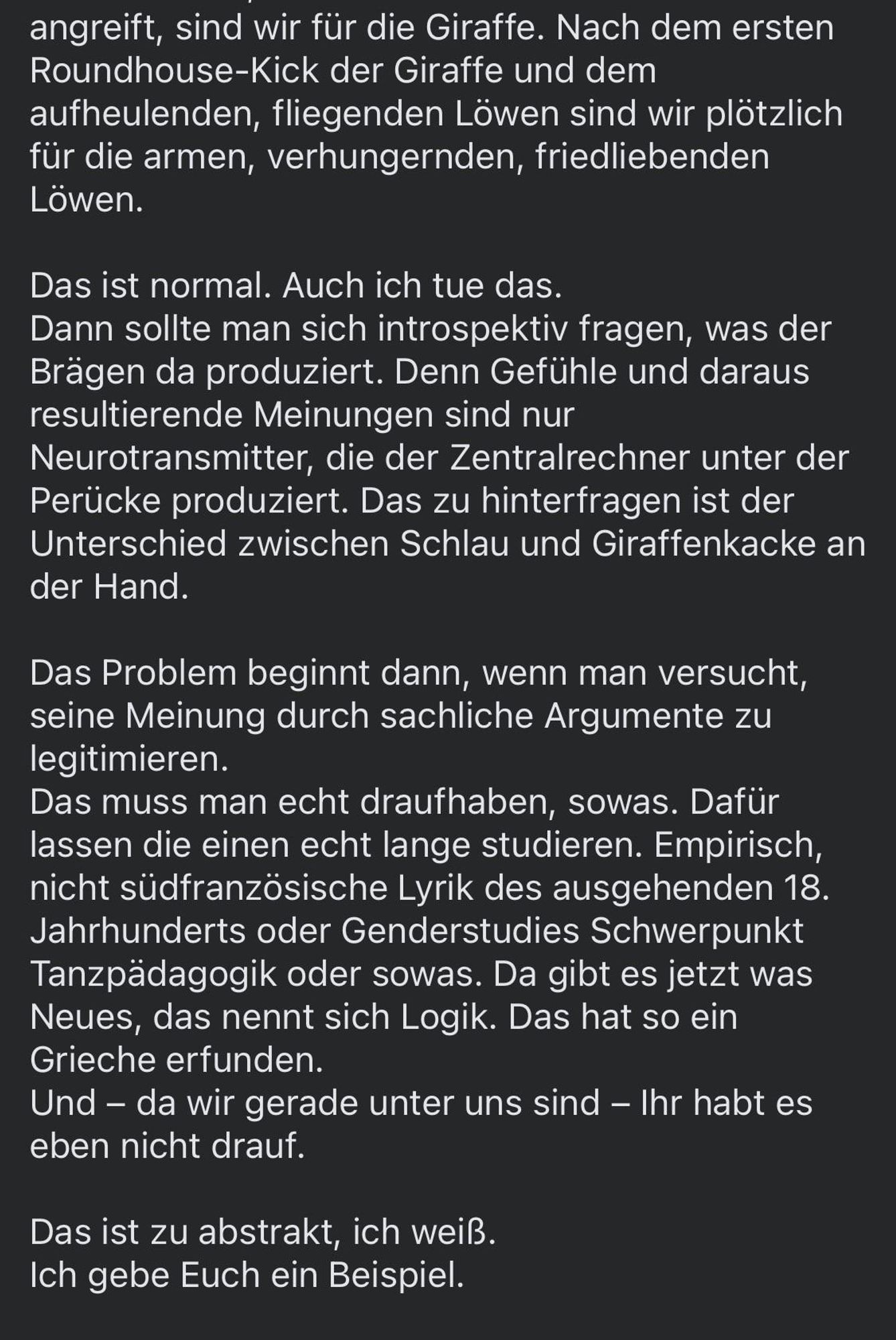 angreift, sind wir für die Giraffe. Nach dem ersten Roundhouse-Kick der Giraffe und dem aufheulenden, fliegenden Löwen sind wir plötzlich für die armen, verhungernden, friedliebenden
Lowen.
Das ist normal. Auch ich tue das.
Dann sollte man sich introspektiv fragen, was der Brägen da produziert. Denn Gefühle und daraus resultierende Meinungen sind nur Neurotransmitter, die der Zentralrechner unter der Perücke produziert. Das zu hinterfragen ist der Unterschied zwischen Schlau und Giraffenkacke an der Hand.
Das Problem beginnt dann, wenn man versucht, seine Meinung durch sachliche Argumente zu legitimieren.
Das muss man echt draufhaben, sowas. Dafür lassen die einen echt lange studieren. Empirisch, nicht südfranzösische Lyrik des ausgehenden 18.
Jahrhunderts oder Genderstudies Schwerpunkt Tanzpädagogik oder sowas. Da gibt es jetzt was Neues, das nennt sich Logik. Das hat so ein Grieche erfunden.
Und - da wir gerade unter uns sind - Ihr habt es eben nicht drauf.
Das ist zu abstrakt, ich weiß.
Ich gebe Euch ein Beispiel.