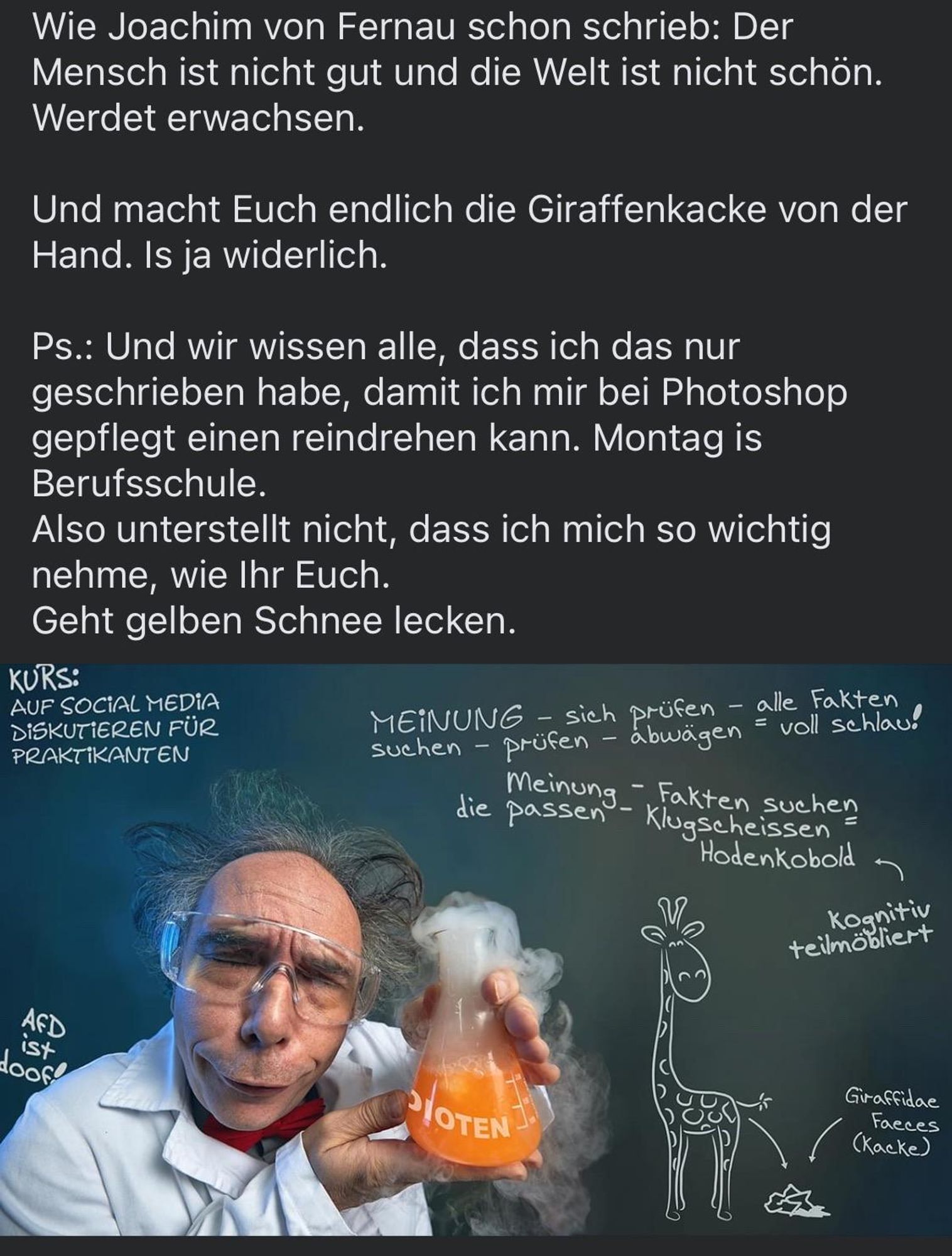 Wie Joachim von Fernau schon schrieb: Der Mensch ist nicht gut und die Welt ist nicht schön.
Werdet erwachsen.
Und macht Euch endlich die Giraffenkacke von der Hand. Is ja widerlich.
Ps.: Und wir wissen alle, dass ich das nur geschrieben habe, damit ich mir bei Photoshop gepflegt einen reindrehen kann. Montag is Berufsschule.
Also unterstellt nicht, dass ich mich so wichtig nehme, wie Ihr Euch.
Geht gelben Schnee lecken.




Bild mit Professor an Tafel und Zeichnungen mit Kreide.
KURS:
AUF SOCIAL MEDiA DiSKUTIEREN FÜR PRAKTIKANTEN
MEiNUNG - sich prüfen - alle Fakten suchen - prüfen - abwägen = voll schlau!
die einen - kugtehessche
Hodenkobold
Kognitiv
teilmöbliert
AFD
isy
P/OTEN
Giraffidae
Faeces
(Kacke)