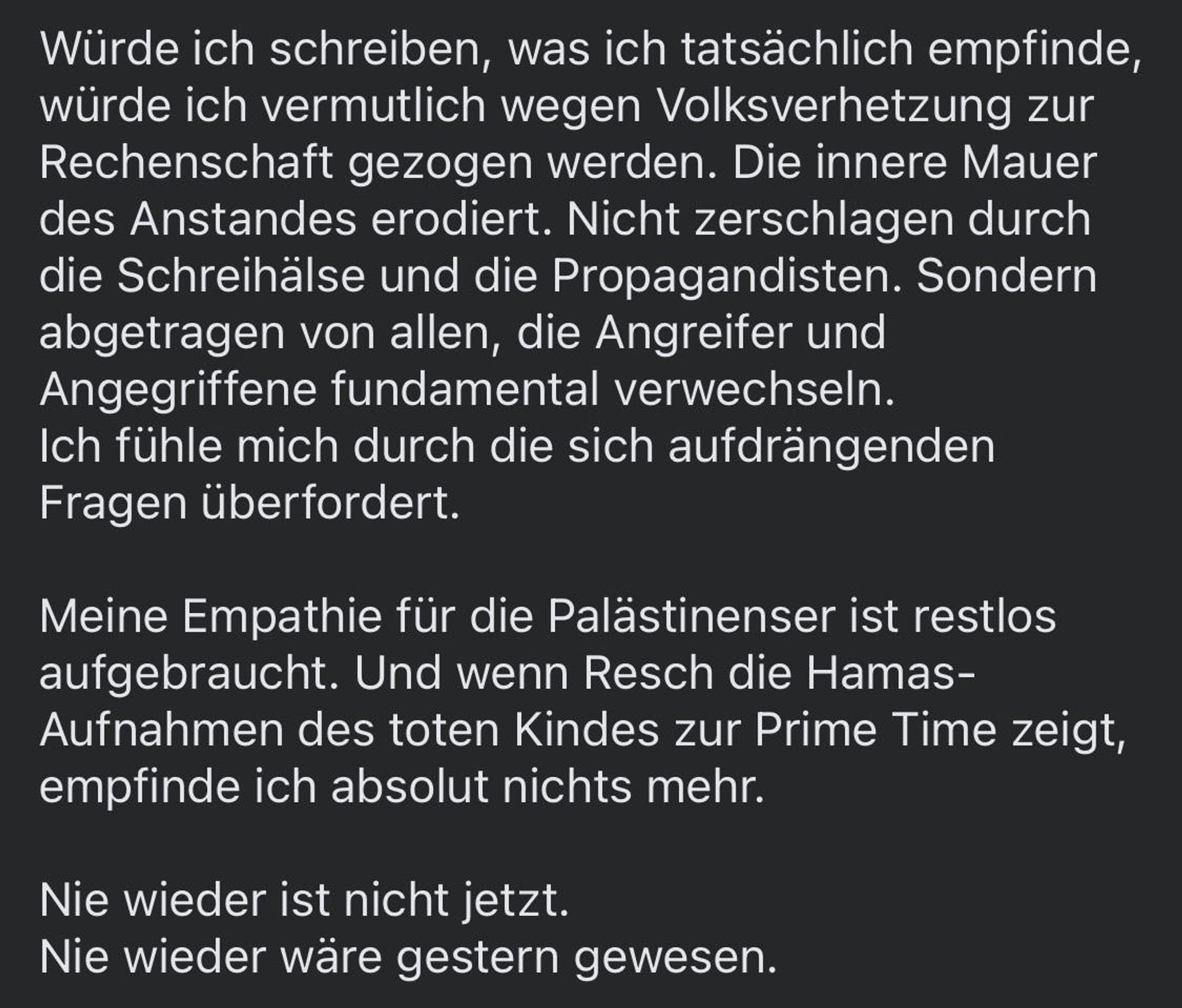 Würde ich schreiben, was ich tatsächlich empfinde, würde ich vermutlich wegen Volksverhetzung zur Rechenschaft gezogen werden. Die innere Mauer des Anstandes erodiert. Nicht zerschlagen durch die Schreihälse und die Propagandisten. Sondern abgetragen von allen, die Angreifer und Angegriffene fundamental verwechseln.
Ich fühle mich durch die sich aufdrängenden
Fragen überfordert.
Meine Empathie für die Palästinenser ist restlos aufgebraucht. Und wenn Resch die Hamas-Aufnahmen des toten Kindes zur Prime Time zeigt, empfinde ich absolut nichts mehr.
Nie wieder ist nicht jetzt.
Nie wieder wäre gestern gewesen.