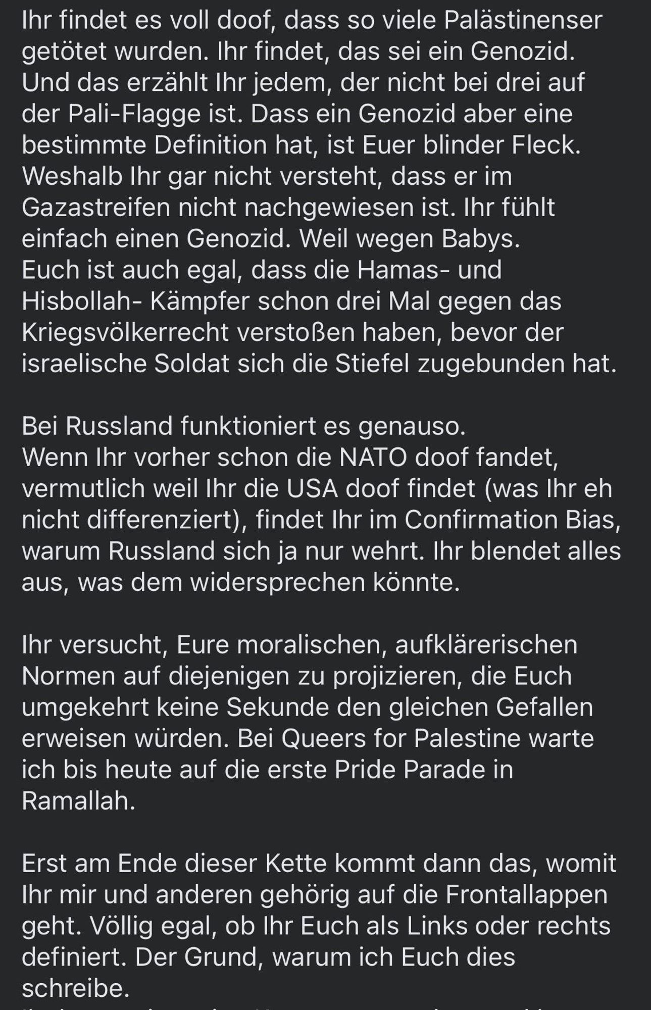 Ihr findet es voll doof, dass so viele Palästinenser getötet wurden. Ihr findet, das sei ein Genozid.
Und das erzählt Ihr jedem, der nicht bei drei auf der Pali-Flagge ist. Dass ein Genozid aber eine bestimmte Definition hat, ist Euer blinder Fleck.
Weshalb Ihr gar nicht versteht, dass er im Gazastreifen nicht nachgewiesen ist. Ihr fühlt einfach einen Genozid. Weil wegen Babys.
Euch ist auch egal, dass die Hamas- und Hisbollah- Kämpfer schon drei Mal gegen das Kriegsvölkerrecht verstoßen haben, bevor der israelische Soldat sich die Stiefel zugebunden hat.
Bei Russland funktioniert es genauso.
Wenn Ihr vorher schon die NATO doof fandet, vermutlich weil Ihr die USA doof findet (was Ihr eh nicht differenziert), findet Ihr im Confirmation Bias, warum Russland sich ja nur wehrt. Ihr blendet alles aus, was dem widersprechen könnte.
Ihr versucht, Eure moralischen, aufklärerischen Normen auf diejenigen zu projizieren, die Euch umgekehrt keine Sekunde den gleichen Gefallen erweisen würden. Bei Queers for Palestine warte ich bis heute auf die erste Pride Parade in Ramallah.
Erst am Ende dieser Kette kommt dann das, womit Ihr mir und anderen gehörig auf die Frontallappen geht. Völlig egal, ob Ihr Euch als Links oder rechts definiert. Der Grund, warum ich Euch dies schreibe.