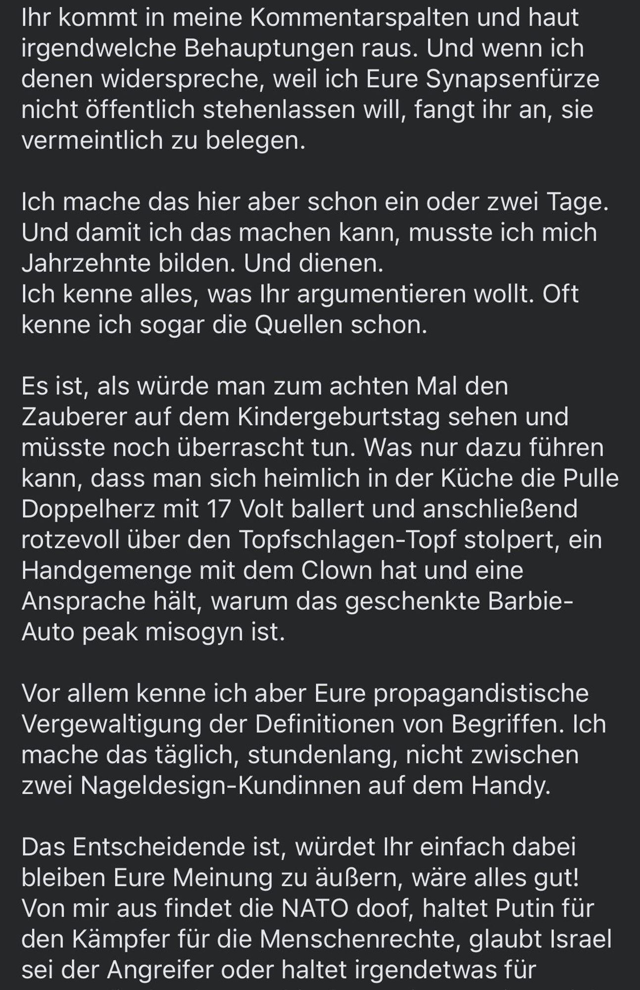 Ihr kommt in meine Kommentarspalten und haut irgendwelche Behauptungen raus. Und wenn ich denen widerspreche, weil ich Eure Synapsenfürze nicht öffentlich stehenlassen will, fangt ihr an, sie vermeintlich zu belegen.
Ich mache das hier aber schon ein oder zwei Tage.
Und damit ich das machen kann, musste ich mich Jahrzehnte bilden. Und dienen.
Ich kenne alles, was Ihr argumentieren wollt. Oft kenne ich sogar die Quellen schon.
Es ist, als würde man zum achten Mal den Zauberer auf dem Kindergeburtstag sehen und müsste noch überrascht tun. Was nur dazu führen kann, dass man sich heimlich in der Küche die Pulle Doppelherz mit 17 Volt ballert und anschließend rotzevoll über den Topfschlagen-Topf stolpert, ein Handgemenge mit dem Clown hat und eine Ansprache hält, warum das geschenkte Barbie-Auto peak misogyn ist.
Vor allem kenne ich aber Eure propagandistische Vergewaltigung der Definitionen von Begriffen. Ich mache das täglich, stundenlang, nicht zwischen zwei Nageldesign-Kundinnen auf dem Handy.
Das Entscheidende ist, würdet Ihr einfach dabei bleiben Eure Meinung zu äußern, wäre alles gut!
Von mir aus findet die NATO doof, haltet Putin für den Kämpfer für die Menschenrechte, glaubt Israel sei der Angreifer oder haltet irgendetwas für