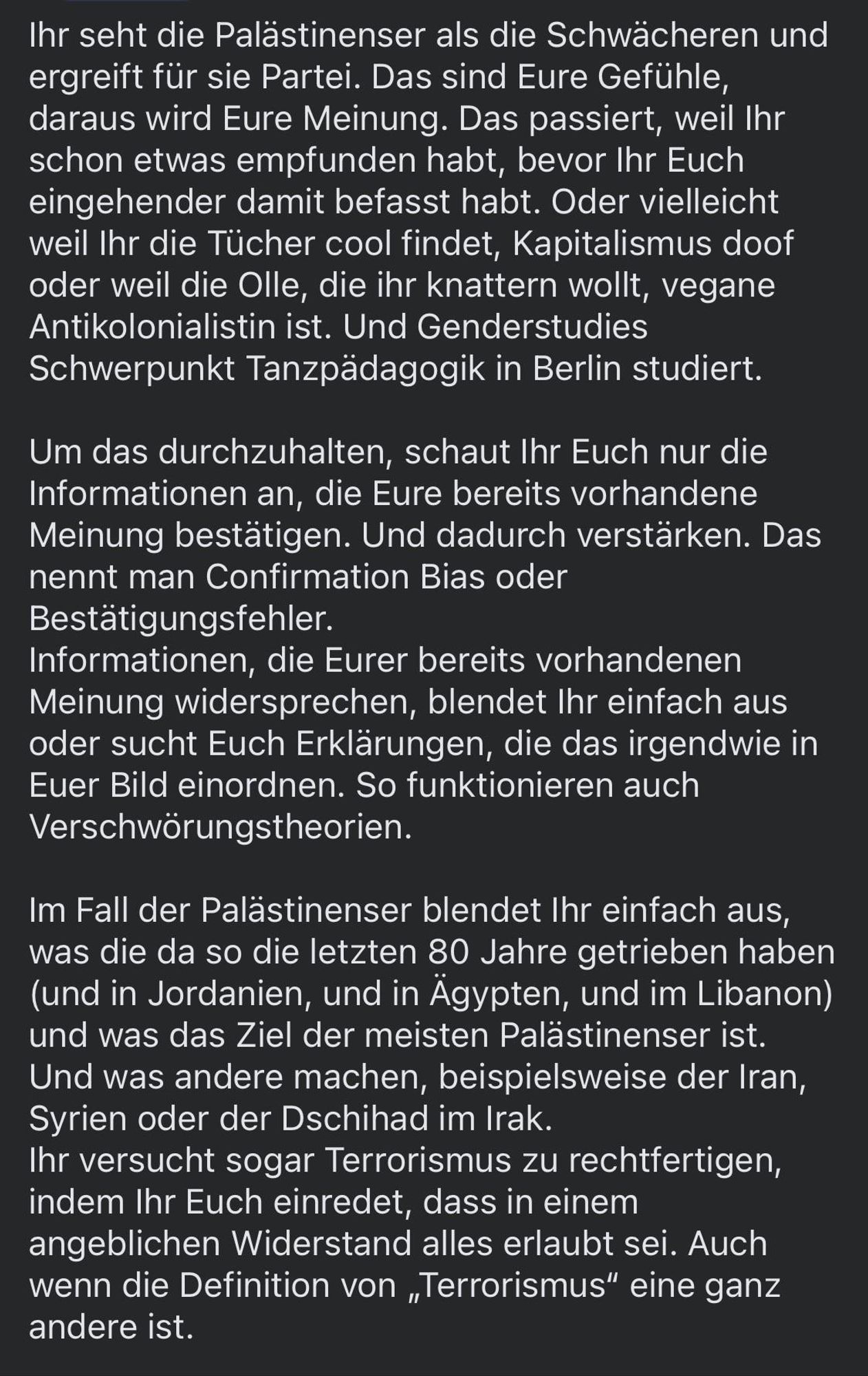 Ihr seht die Palästinenser als die Schwächeren und ergreift für sie Partei. Das sind Eure Gefühle, daraus wird Eure Meinung. Das passiert, weil Ihr schon etwas empfunden habt, bevor Ihr Euch eingehender damit befasst habt. Oder vielleicht weil Ihr die Tücher cool findet, Kapitalismus doof oder weil die Olle, die ihr knattern wollt, vegane Antikolonialistin ist. Und Genderstudies Schwerpunkt Tanzpädagogik in Berlin studiert.
Um das durchzuhalten, schaut Ihr Euch nur die Informationen an, die Eure bereits vorhandene Meinung bestätigen. Und dadurch verstärken. Das nennt man Confirmation Bias oder Bestätigungsfehler.
Informationen, die Eurer bereits vorhandenen Meinung widersprechen, blendet Ihr einfach aus oder sucht Euch Erklärungen, die das irgendwie in Euer Bild einordnen. So funktionieren auch Verschwörungstheorien.
Im Fall der Palästinenser blendet Ihr einfach aus, was die da so die letzten 80 Jahre getrieben haben (und in Jordanien, und in Ägypten, und im Libanon) und was das Ziel der meisten Palästinenser ist.
Und was andere machen, beispielsweise der Iran, Syrien oder der Dschihad im Irak.
Ihr versucht sogar Terrorismus zu rechtfertigen, indem Ihr Euch einredet, dass in einem angeblichen Widerstand alles erlaubt sei. Auch wenn die Definition von „Terrorismus" eine ganz andere ist.