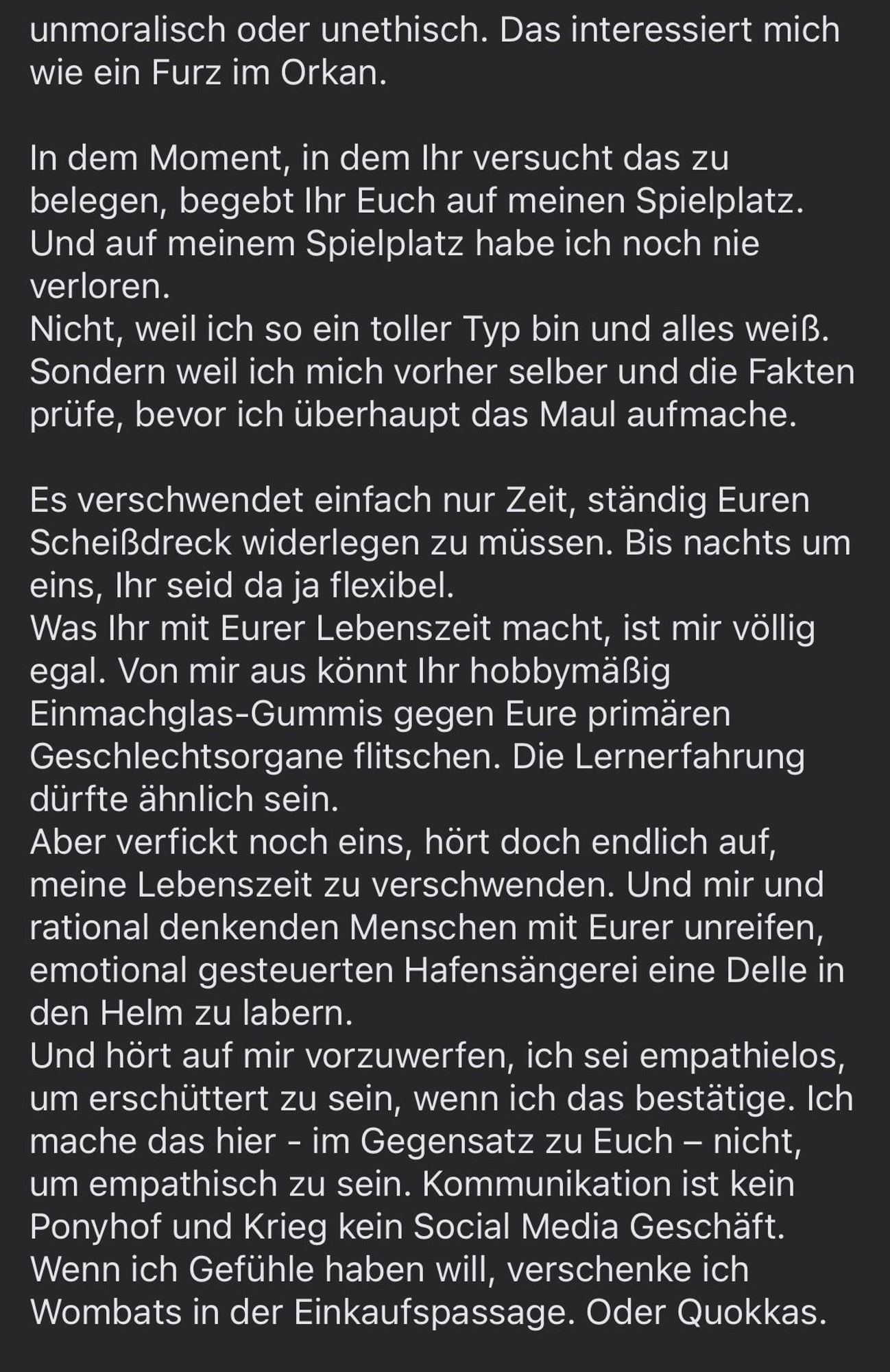 unmoralisch oder unethisch. Das interessiert mich wie ein Furz im Orkan.
In dem Moment, in dem Ihr versucht das zu belegen, begebt Ihr Euch auf meinen Spielplatz.
Und auf meinem Spielplatz habe ich noch nie verloren.
Nicht, weil ich so ein toller Typ bin und alles weiß.
Sondern weil ich mich vorher selber und die Fakten prüfe, bevor ich überhaupt das Maul aufmache.
Es verschwendet einfach nur Zeit, ständig Euren Scheißdreck widerlegen zu müssen. Bis nachts um eins, Ihr seid da ja flexibel.
Was Ihr mit Eurer Lebenszeit macht, ist mir völlig egal. Von mir aus könnt Ihr hobbymäßig Einmachglas-Gummis gegen Eure primären Geschlechtsorgane flitschen. Die Lernerfahrung dürfte ähnlich sein.
Aber verfickt noch eins, hört doch endlich auf, meine Lebenszeit zu verschwenden. Und mir und rational denkenden Menschen mit Eurer unreifen, emotional gesteuerten Hafensängerei eine Delle in den Helm zu labern.
Und hört auf mir vorzuwerfen, ich sei empathielos, um erschüttert zu sein, wenn ich das bestätige. Ich mache das hier - im Gegensatz zu Euch - nicht, um empathisch zu sein. Kommunikation ist kein Ponyhof und Krieg kein Social Media Geschäft.
Wenn ich Gefühle haben will, verschenke ich Wombats in der Einkaufspassage. Oder Quokkas.