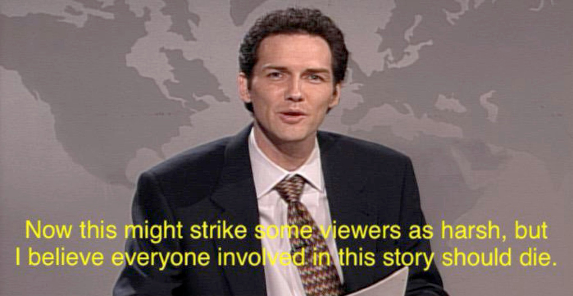 Comedian Norm Macdonald on Saturday Night Live saying, "Now this might strike some viewers as harsh, but I believe everyone involved in this story should die."