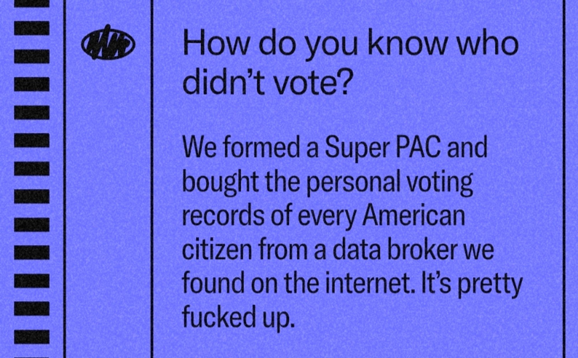 "How do you know who didn’t vote?
We formed a Super PAC and bought the personal voting records of every American citizen from a data broker we found on the internet. It’s pretty fucked up."