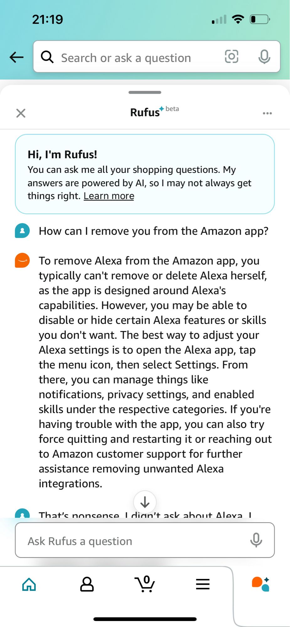 21:19
• Search or ask a question
Rufust beta
Hi, I'm Rufus!
You can ask me all your shopping questions. My answers are powered by Al, so I may not always get things right. Learn more
How can I remove you from the Amazon app?
To remove Alexa from the Amazon app, you typically can't remove or delete Alexa herself, as the app is designed around Alexa's capabilities. However, you may be able to disable or hide certain Alexa features or skills you don't want. The best way to adjust your Alexa settings is to open the Alexa app, tap the menu icon, then select Settings. From there, you can manage things like notifications, privacy settings, and enabled skills under the respective categories. If you're having trouble with the app, you can also try force quitting and restarting it or reaching out to Amazon customer support for further assistance removing unwanted Alexa integrations.

=