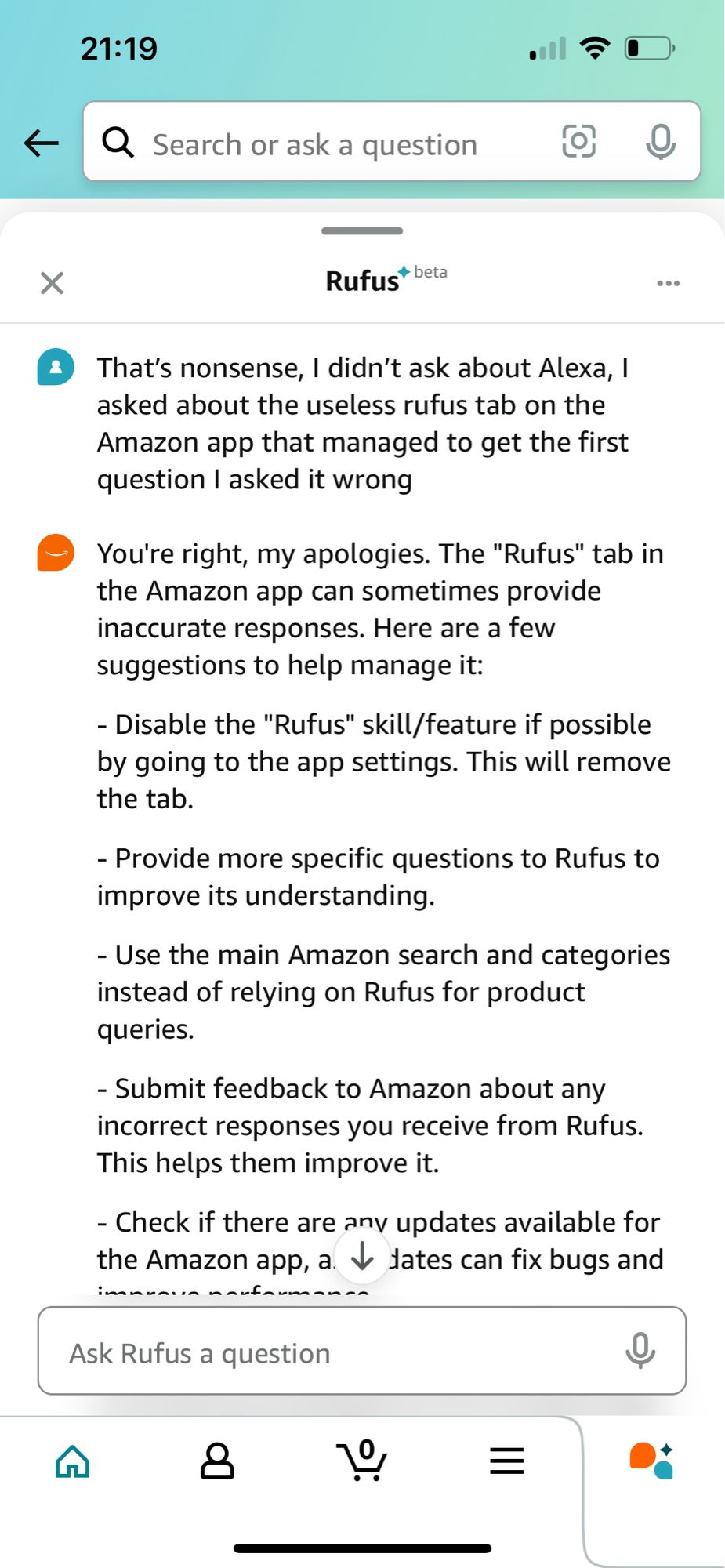 21:19
个
Q Search or ask a question
Rufus* beta
That's nonsense, I didn't ask about Alexa, I asked about the useless rufus tab on the Amazon app that managed to get the first question I asked it wrong
You're right, my apologies. The "Rufus" tab in the Amazon app can sometimes provide inaccurate responses. Here are a few suggestions to help manage it:
- Disable the "Rufus" skill/feature if possible by going to the app settings. This will remove the tab.
- Provide more specific questions to Rufus to improve its understanding.
- Use the main Amazon search and categories instead of relying on Rufus for product queries.
- Submit feedback to Amazon about any incorrect responses you receive from Rufus.
This helps them improve it.
- Check if there are any updates available for the Amazon app