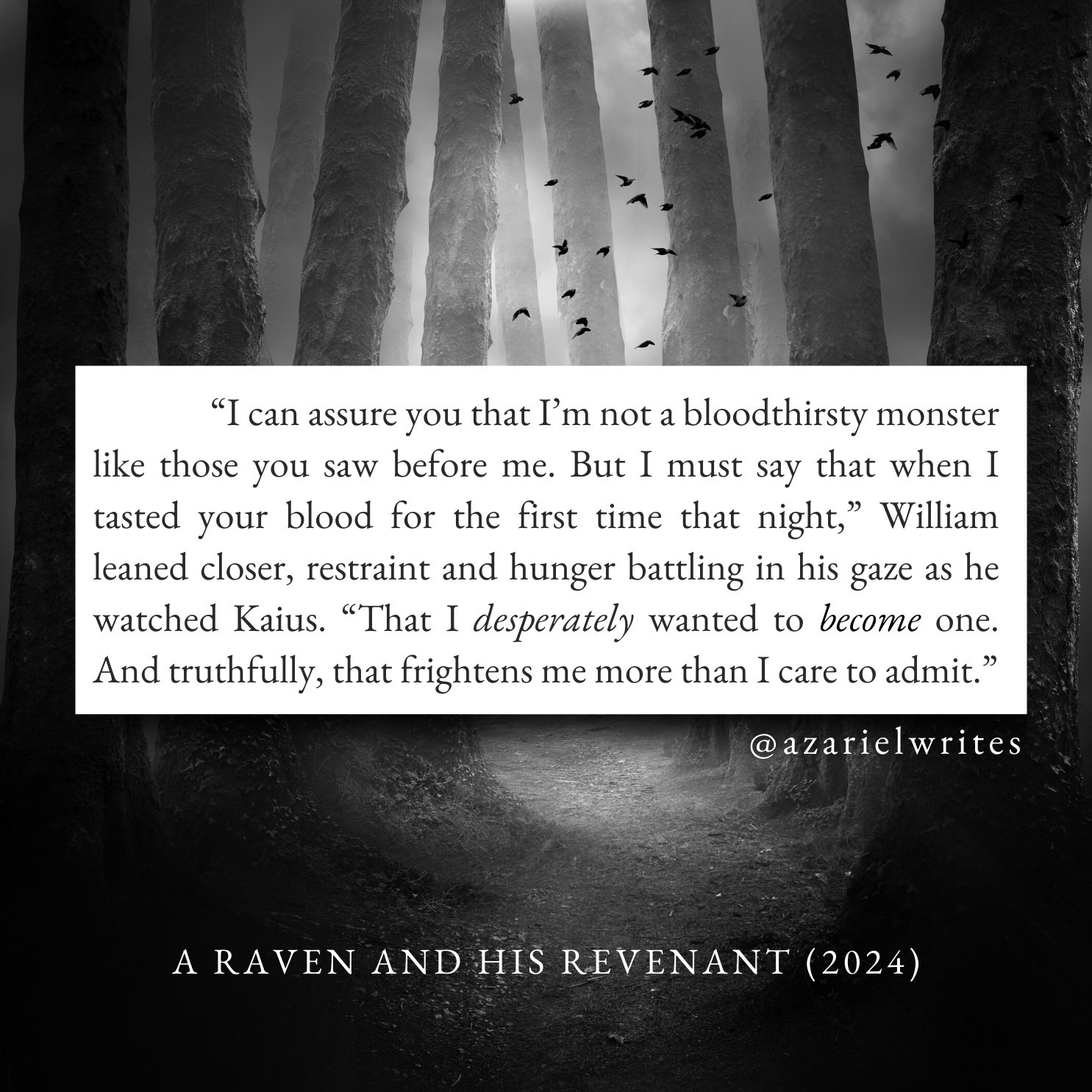 “I can assure you that I’m not a bloodthirsty monster like those you saw before me. But I must say that when I tasted your blood for the first time that night,” William leaned closer, restraint and hunger battling in his gaze as he watched Kaius. “That I desperately wanted to become one. And truthfully, that frightens me more than I care to admit.”