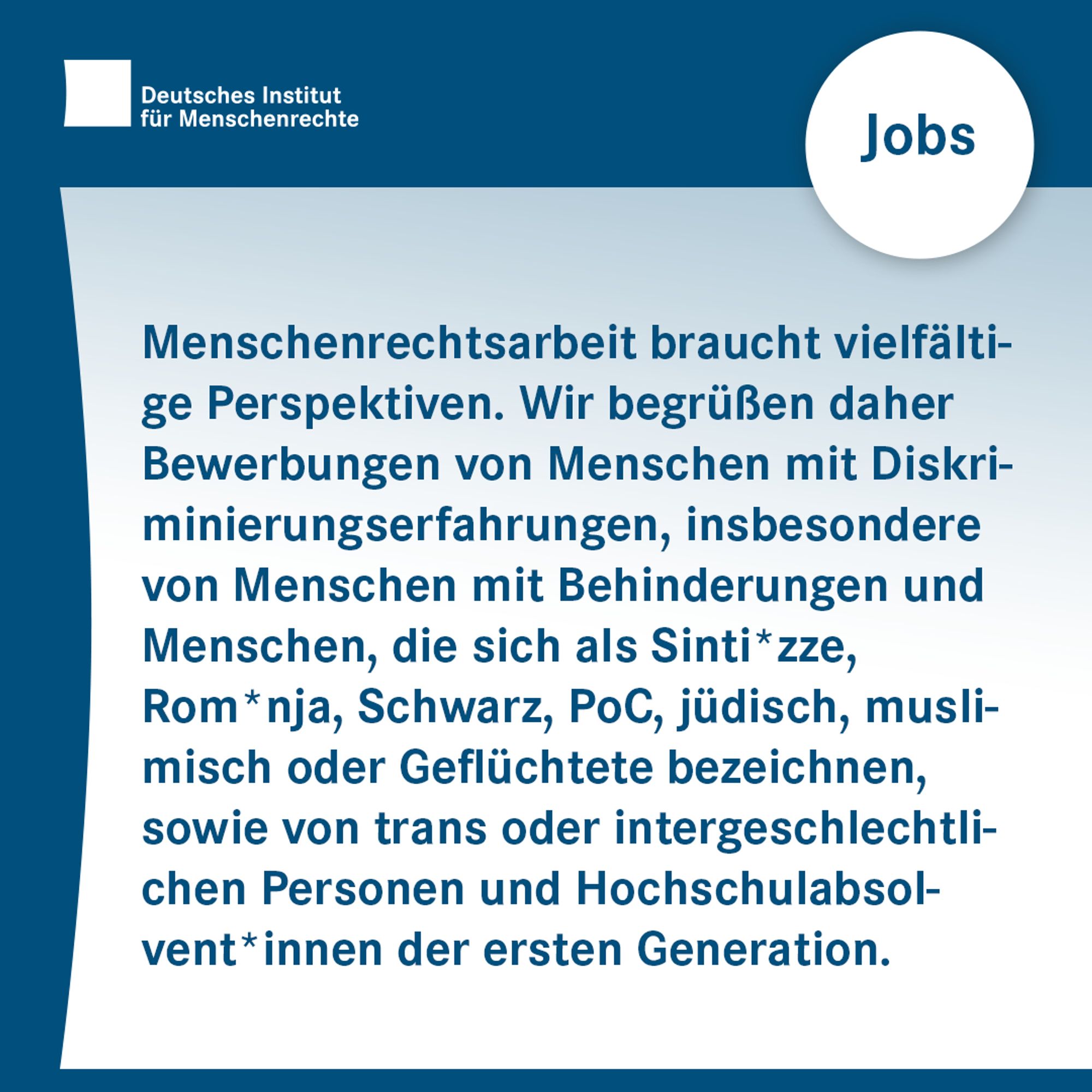 Text-Sharepic: Menschenrechtsarbeit braucht vielfältige Perspektiven. Wir begrüßen daher Bewerbungen von Menschen mit Diskriminierungserfahrungen, insbesondere von Menschen mit Behinderungen und Menschen, die sich als Sinti*zze, Rom*nja, Schwarz, Person of Color, jüdisch, muslimisch oder Geflüchtete bezeichnen, sowie von trans oder intergeschlechtlichen Personen und Hochschulabsolvent*innen der ersten Generation.