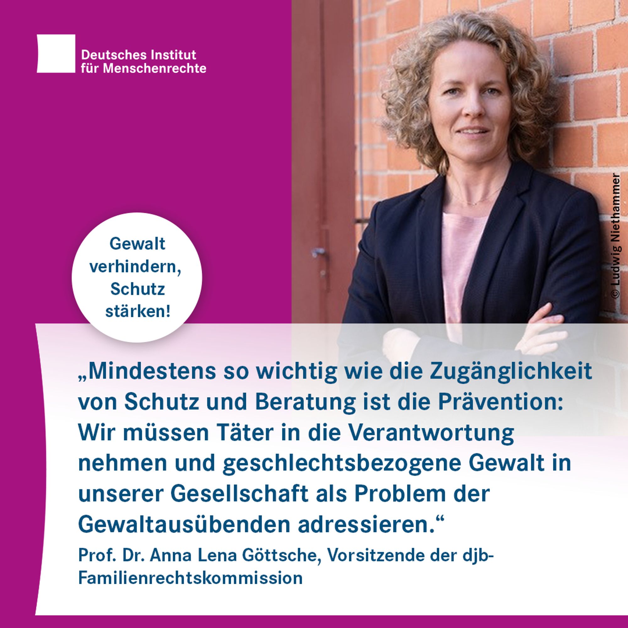 Porträtfoto mit dem Text: "Mindestens so wichtig wie die Zugänglichkeit von Schutz und Beratung ist die Prävention: Wir müssen Täter in die Verantwortung nehmen und geschlechtsbezogene Gewalt in unserer Gesellschaft als Problem der Gewaltausübenden adressieren." Prof. Dr. Anna Lena Göttsche, Vorsitzende der djb-Familienrechtskommission