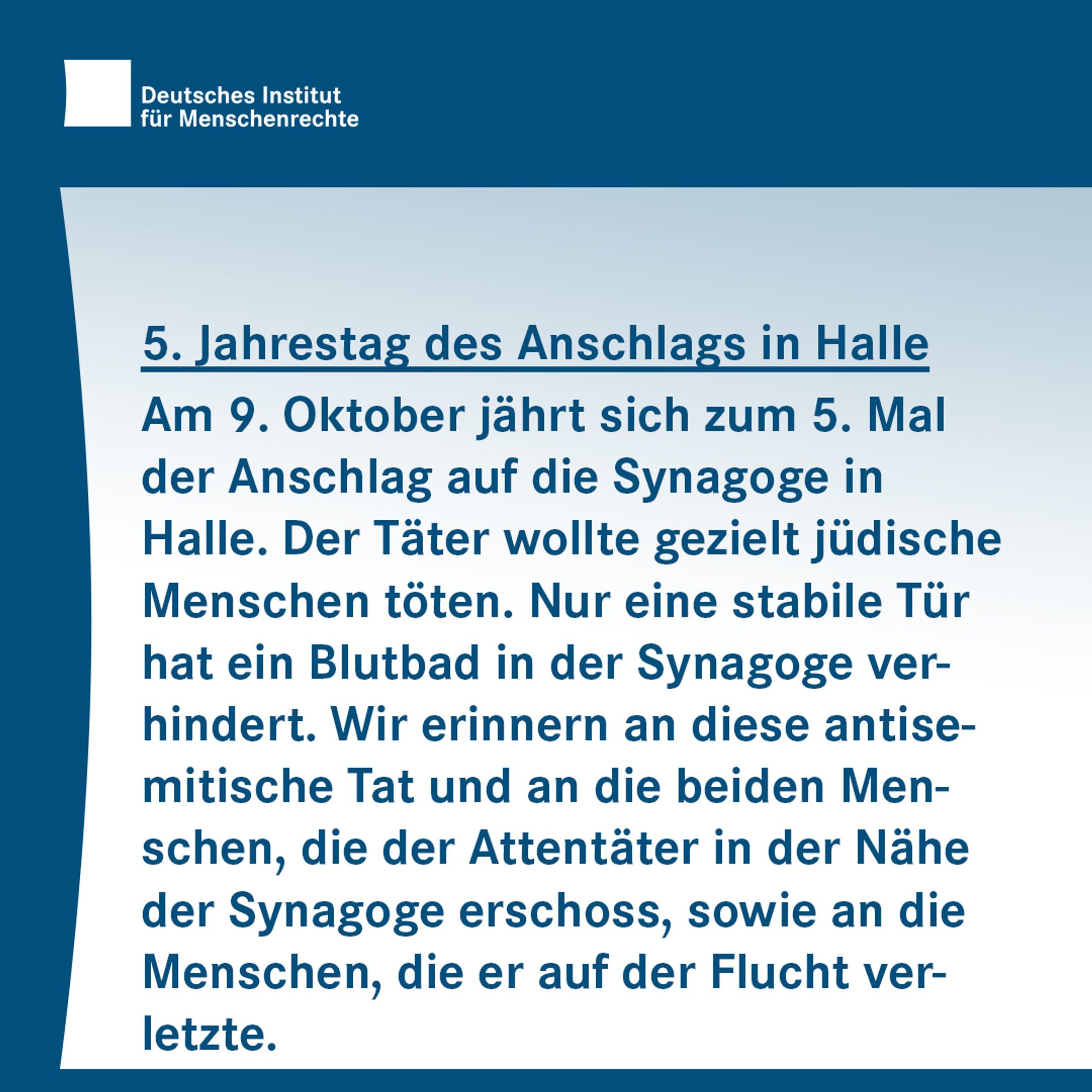 Dunkelblaue Textkachel: 5. Jahrestag des Anschlags in Halle: Am 9. Oktober jährt sich zum 5. Mal der Anschlag auf die Synagoge in Halle. Der Täter wollte gezielt jüdische Menschen töten. Nur eine stabile Tür hat ein Blutbad in der Synagoge verhindert. Wir erinnern an diese antisemitische Tat und an die beiden Menschen, die der Attentäter in der Nähe der Synagoge erschoss, sowie an die Menschen, die er auf der Flucht verletzte.