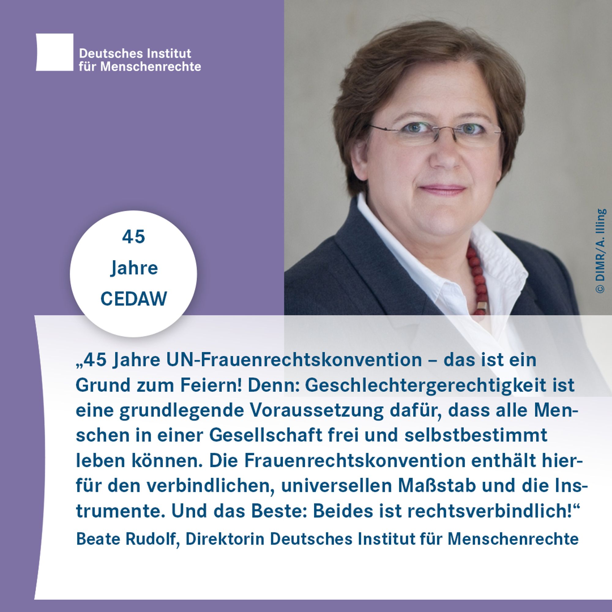 Porträtfoto mit dem Text: „45 Jahre UN-Frauenrechtskonvention – das ist ein Grund zum Feiern! Denn: Geschlechtergerechtigkeit ist eine grundlegende Voraussetzung dafür, dass alle Menschen in einer Gesellschaft frei und selbstbestimmt leben können. Die Frauenrechtskonvention enthält hierfür den verbindlichen, universellen Maßstab und die Instrumente. Und das Beste: Beides ist rechtsverbindlich!“ Beate Rudolf, Direktorin Deutsches Institut für Menschenrechte