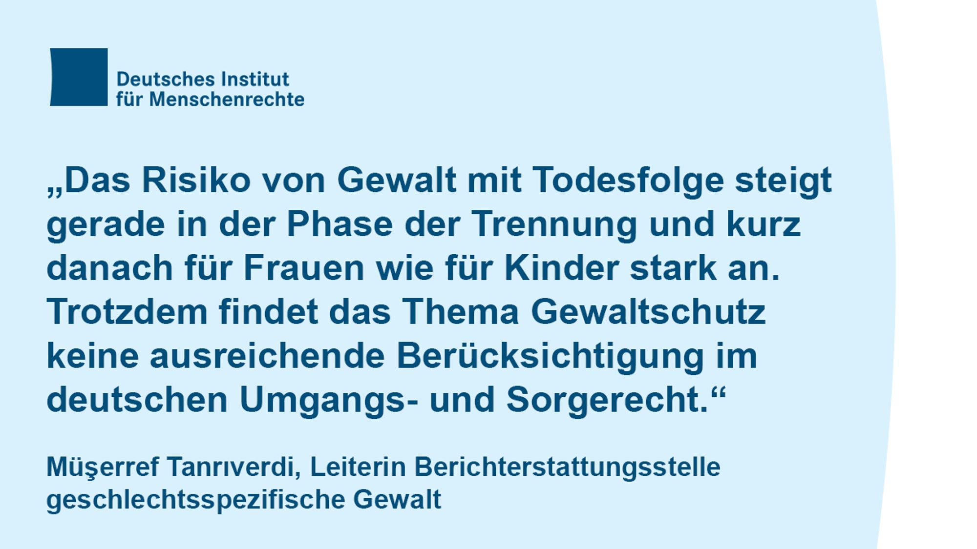 Textcard mit dem Logo des Deutschen Instituts für Menschenrechte und folgendem Text:
"Das Risiko von Gewalt mit Todesfolge steigt gerade in der Phase der Trennung und kurz danach für Frauen wie für Kinder stark an. Trotzdem findet das Thema Gewaltschutz keine ausreichende Berücksichtigung im deutschen Umgangs- und Sorgerecht."
Müşerref Tanrıverdi, Leiterin Berichterstattungsstelle geschlechtsspezifische Gewalt