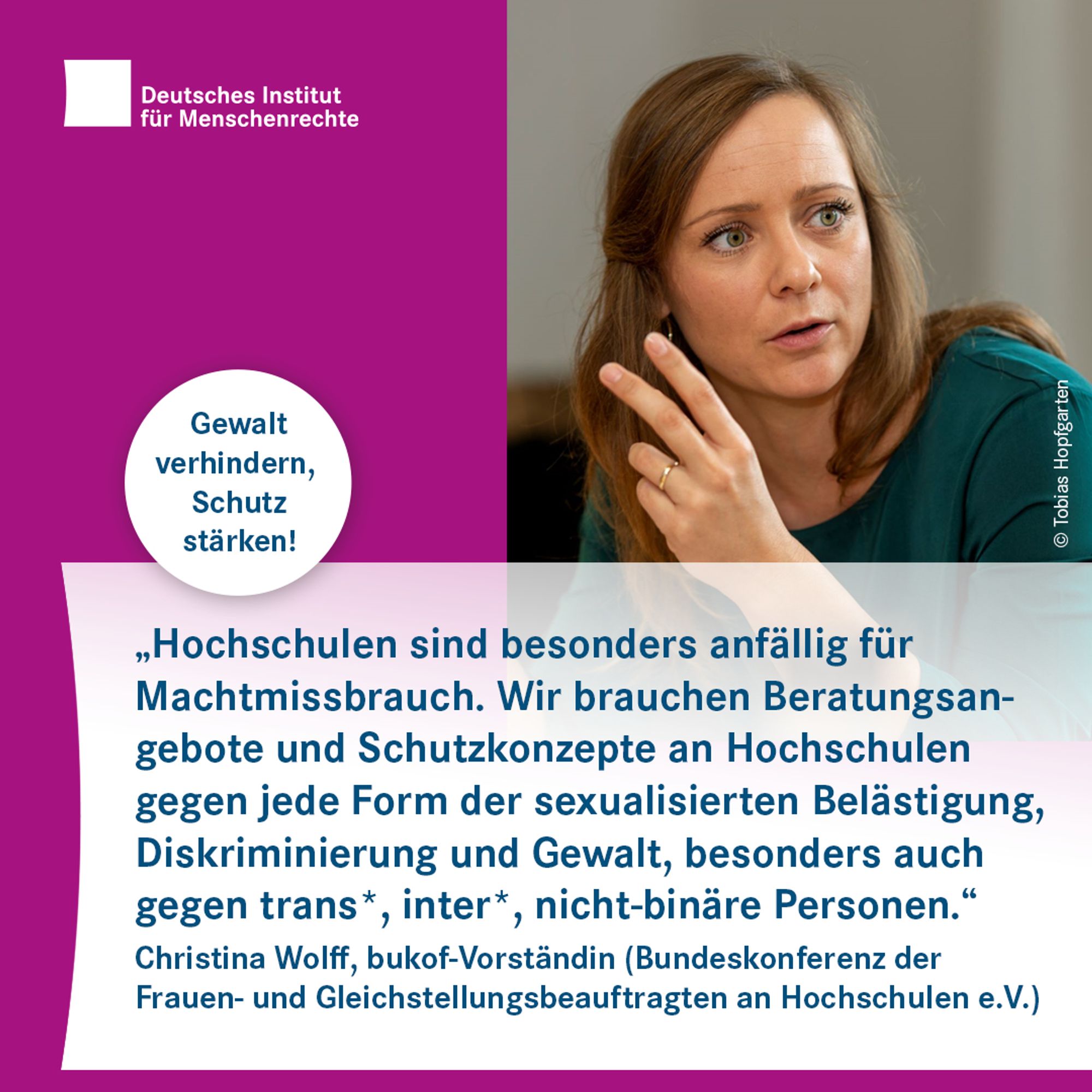 Text-Bild-Card mit dem Logo des Deutschen Instituts für Menschenrechte links oben. Darunter ist ein Kreis mit der Inschrift "Gewalt verhindern, Schutz stärken!". Rechts ein Foto einer Person mit langen Haaren, die mit einer Hand gestikuliert. Darunter folgt Text: 
"Hochschulen sind besonders anfällig für Machtmissbrauch. Wir brauchen Beratungsangebote und Schutzkonzepte an Hochschulen gegen jede Form der sexualisierten Belästigung, Diskriminierung und Gewalt, besonders auch gegen trans*, inter*, nicht binäre Personen."
Christina Wolff, bukof-Vorständin (Bundeskonferenz der Frauen- und Gleichstellungsbeauftragten an Hochschulen e.V.)