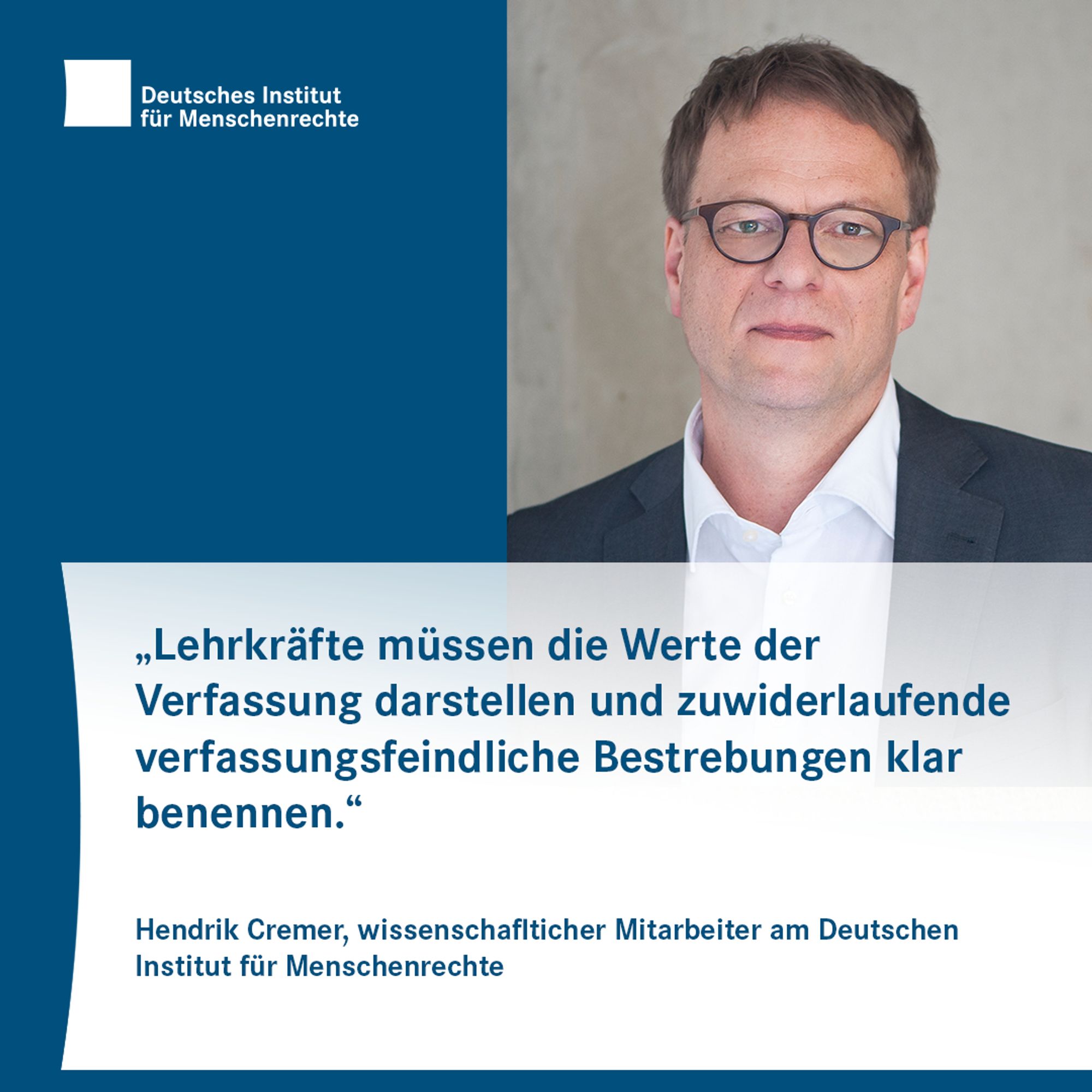 Text-Bild-Card mit dem Logo des Deutschen Instituts für Menschenrechte links und dem Porträtfoto einer Person mit Brille, kurzen Haaren und einem Sakko rechts. Darunter steht Text:
"Lehrkräfte müssen die Werte der Verfassung darstellen und zuwiderlaufende verfassungsfeindliche Bestrebungen klar benennen."
Hendrik Cremer, wissenschaftlicher Mitarbeiter am Deutschen Institut für Menschenrechte