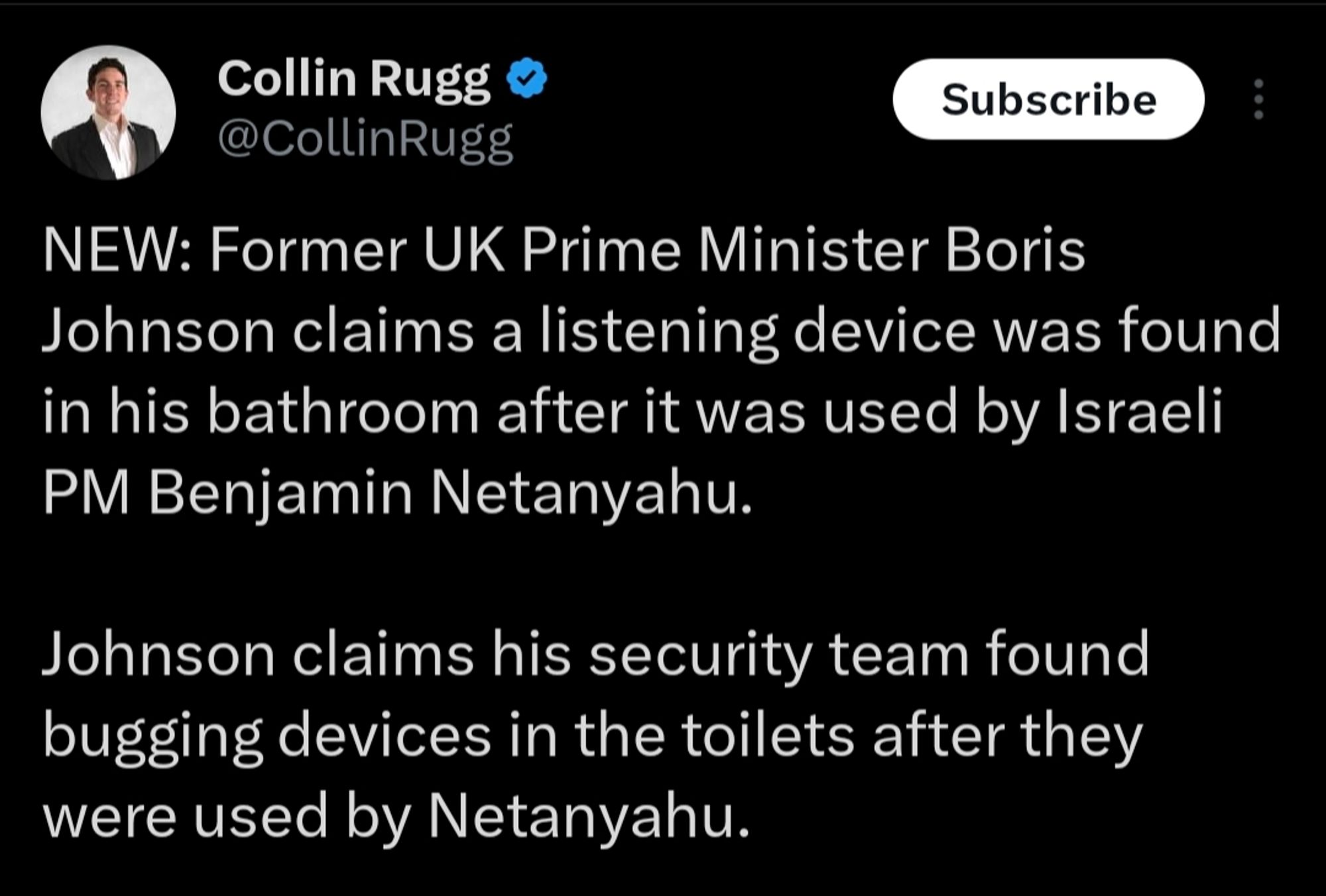 A tweet that says: NEW: Former UK Prime Minister Boris Johnson claims a listening device was found in his bathroom after it was used by Israeli PM Benjamin Netanyahu.

Johnson claims his security team found bugging devices in the toilets after they were used by Netanyahu.